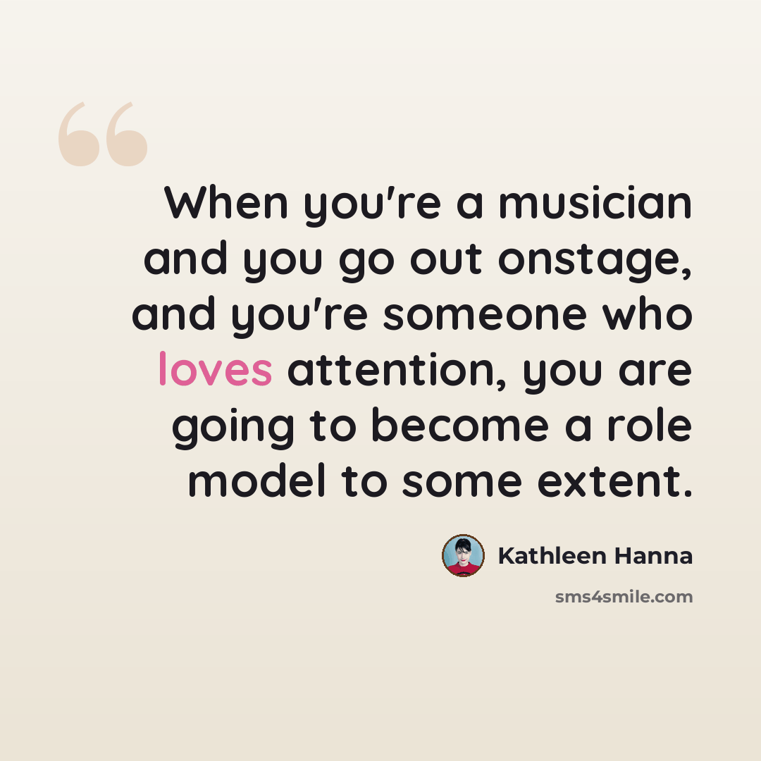 “When you're a musician and you go out onstage, and you're someone who loves attention, you are going to become a role model to some extent.” quote by Kathleen Hanna