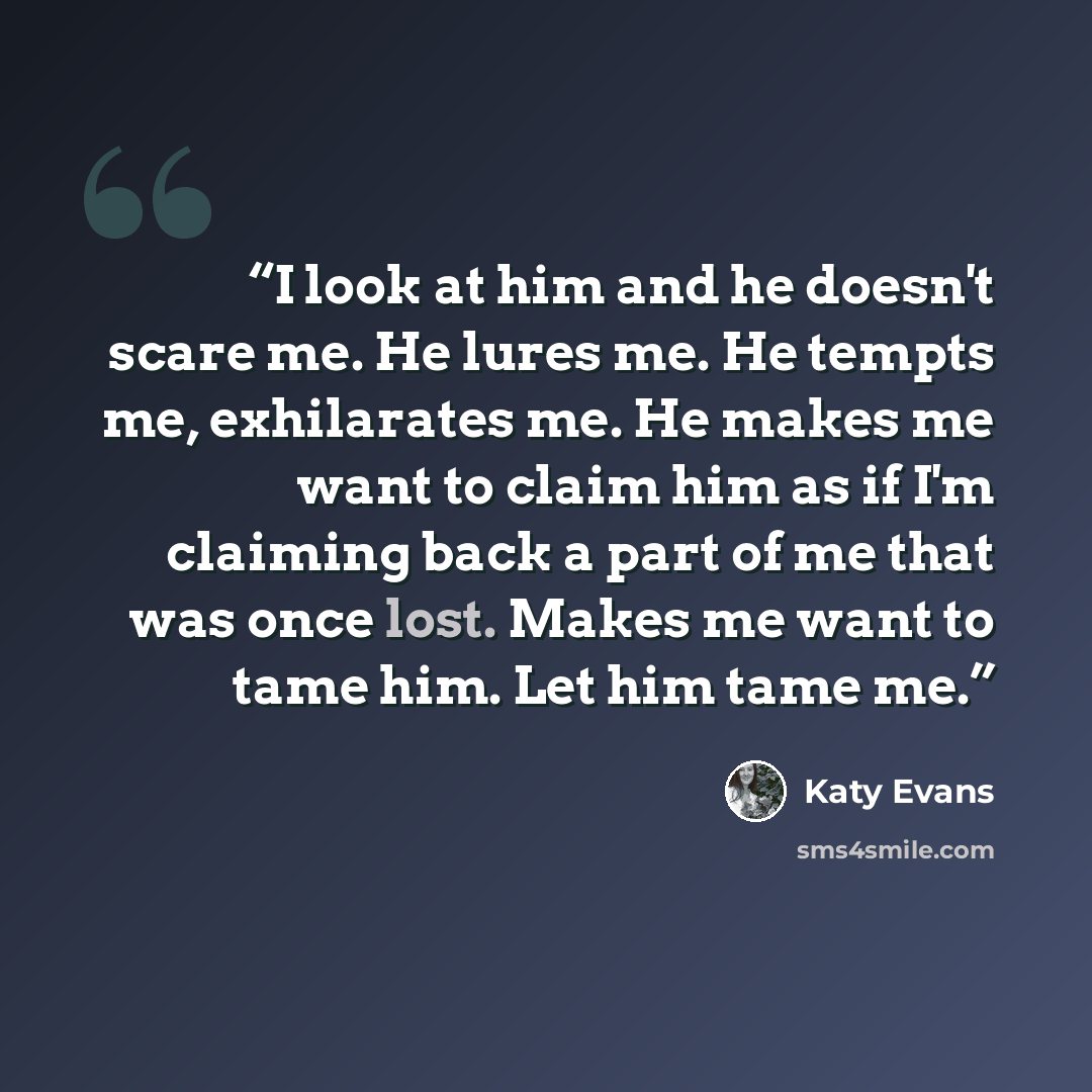 “I look at him and he doesn't scare me. He lures me. He tempts me, exhilarates me. He makes me want to claim him as if I'm claiming back a part of me that was once lost. Makes me want to tame him. Let him tame me.” quote by Katy Evans