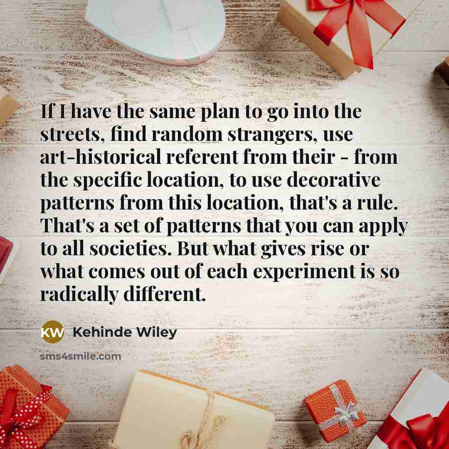 “If I have the same plan to go into the streets, find random strangers, use art-historical referent from their - from the specific location, to use decorative patterns from this location, that's a rule. That's a set of patterns that you can apply to all societies. But what gives rise or what comes…” quote by Kehinde Wiley