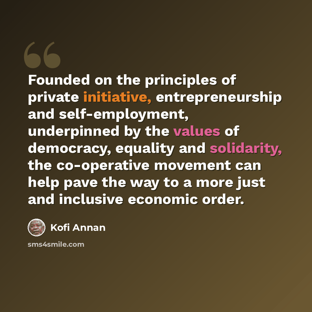 “Founded on the principles of private initiative, entrepreneurship and self-employment, underpinned by the values of democracy, equality and solidarity, the co-operative movement can help pave the way to a more just and inclusive economic order.” quote by Kofi Annan