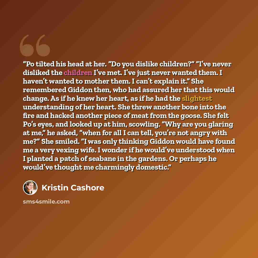 “Po tilted his head at her. “Do you dislike children?” “I’ve never disliked the children I’ve met. I’ve just never wanted them. I haven’t wanted to mother them. I can’t explain it.” She remembered Giddon then, who had assured her that this would change. As if he knew her heart, as if he had the…” quote by Kristin Cashore