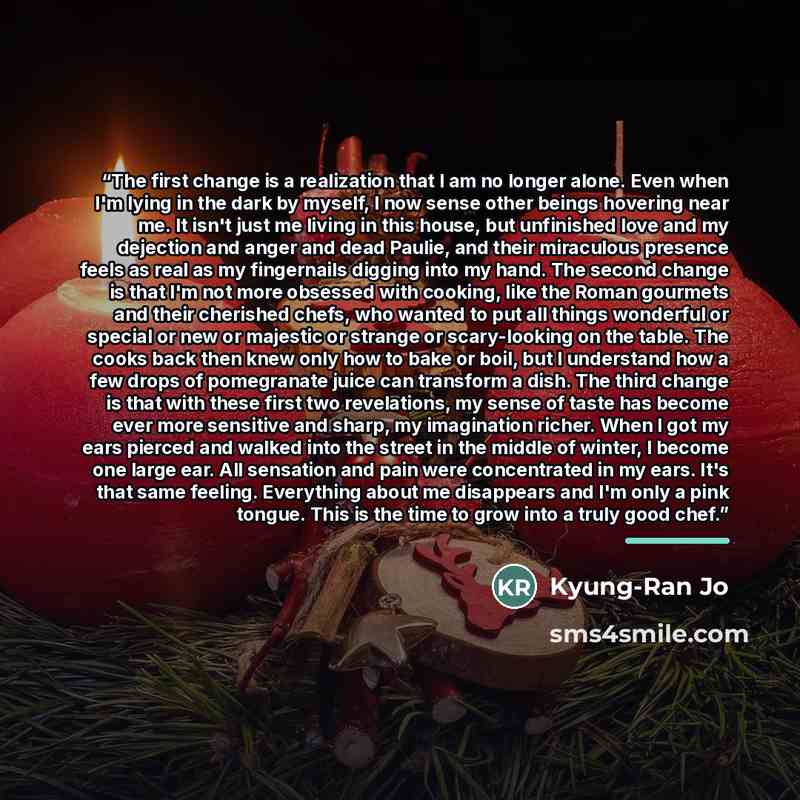 “The first change is a realization that I am no longer alone. Even when I'm lying in the dark by myself, I now sense other beings hovering near me. It isn't just me living in this house, but unfinished love and my dejection and anger and dead Paulie, and their miraculous presence feels as real as…” quote by Kyung-Ran Jo