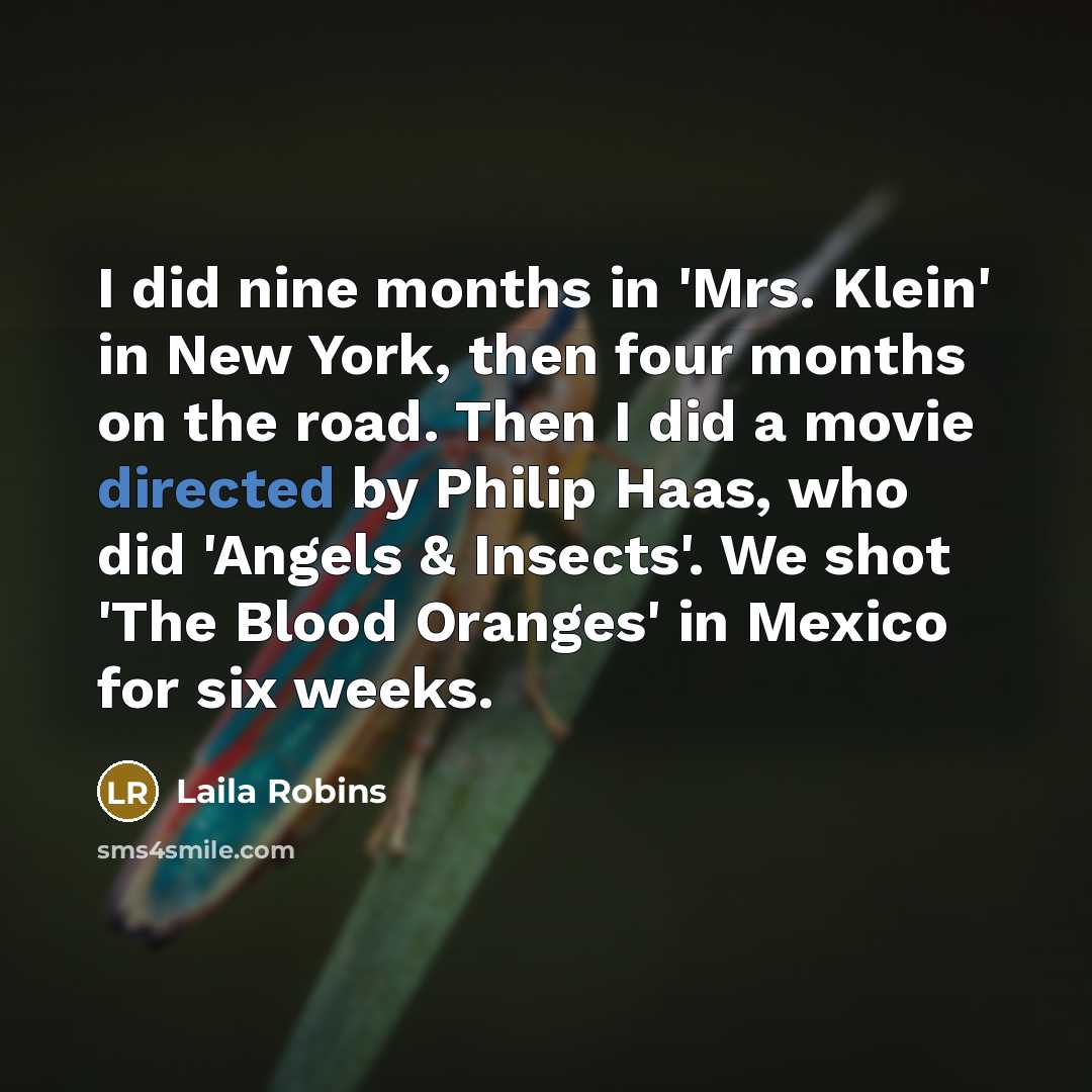 “I did nine months in 'Mrs. Klein' in New York, then four months on the road. Then I did a movie directed by Philip Haas, who did 'Angels & Insects'. We shot 'The Blood Oranges' in Mexico for six weeks.” quote by Laila Robins