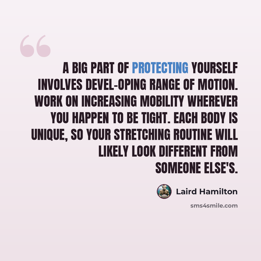 “A big part of protecting yourself involves devel-oping range of motion. Work on increasing mobility wherever you happen to be tight. Each body is unique, so your stretching routine will likely look different from someone else's.” quote by Laird Hamilton
