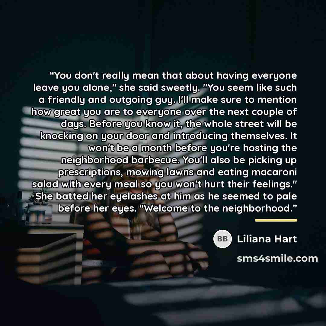 “You don't really mean that about having everyone leave you alone," she said sweetly. "You seem like such a friendly and outgoing guy. I'll make sure to mention how great you are to everyone over the next couple of days. Before you know it, the whole street will be knocking on your door and…” quote by Liliana Hart