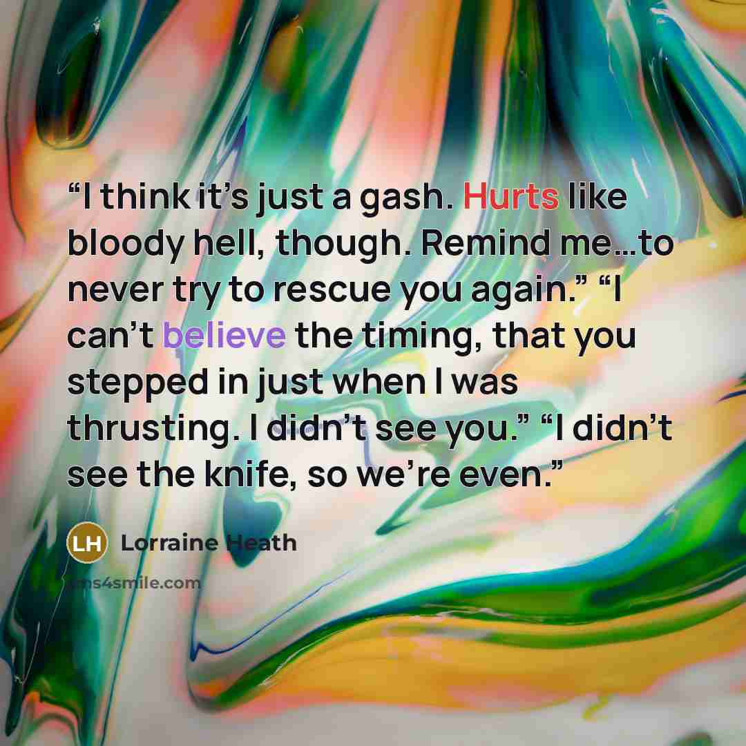 “I think it’s just a gash. Hurts like bloody hell, though. Remind me…to never try to rescue you again.” “I can’t believe the timing, that you stepped in just when I was thrusting. I didn’t see you.” “I didn’t see the knife, so we’re even.” quote by Lorraine Heath