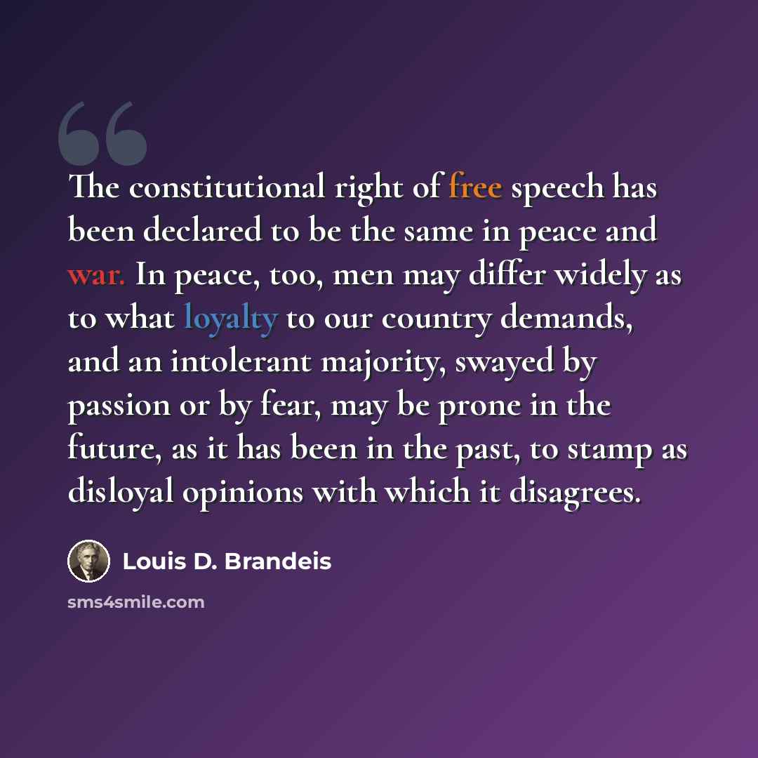 “The constitutional right of free speech has been declared to be the same in peace and war. In peace, too, men may differ widely as to what loyalty to our country demands, and an intolerant majority, swayed by passion or by fear, may be prone in the future, as it has been in the past, to stamp as…” quote by Louis D. Brandeis