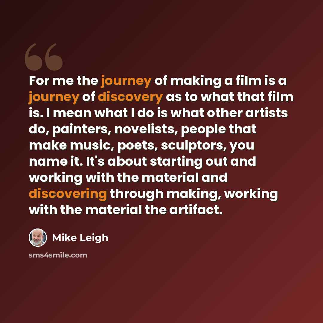 “For me the journey of making a film is a journey of discovery as to what that film is. I mean what I do is what other artists do, painters, novelists, people that make music, poets, sculptors, you name it. It's about starting out and working with the material and discovering through making…” quote by Mike Leigh