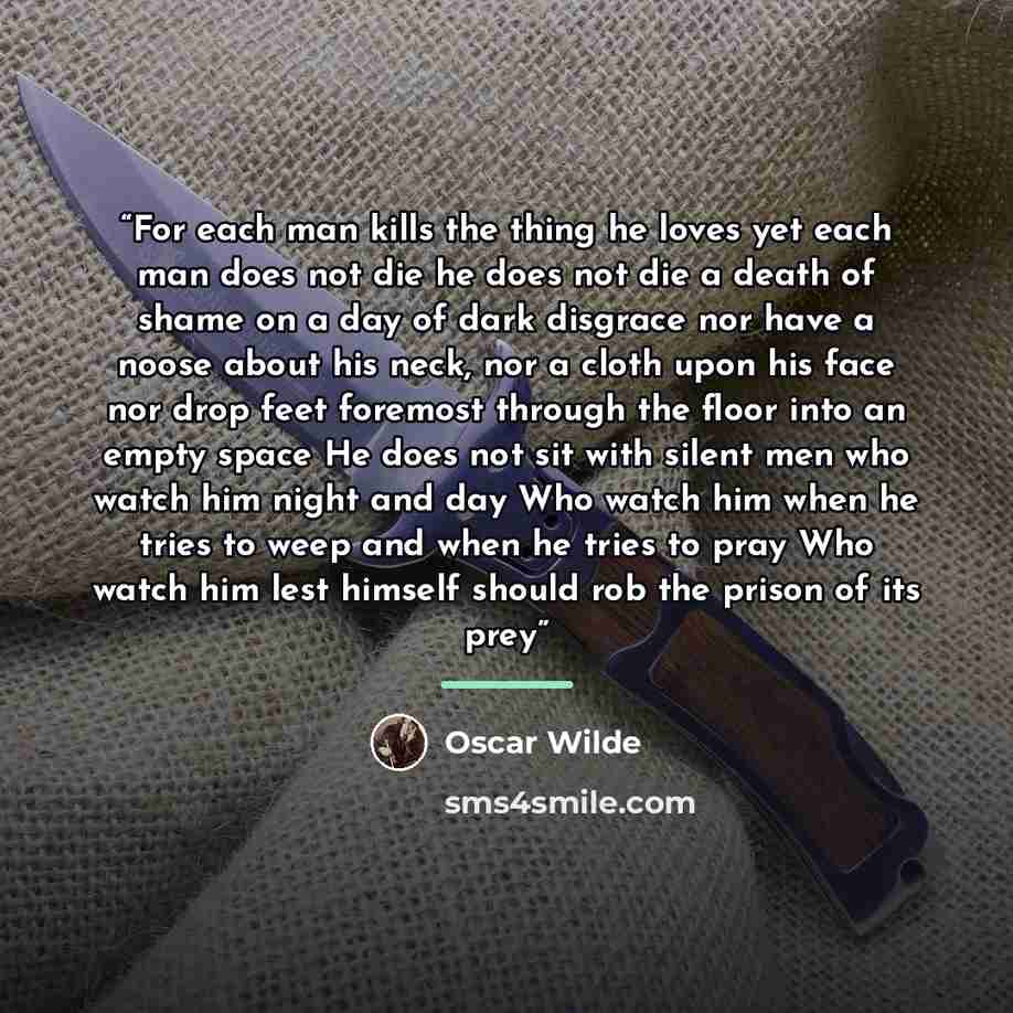 “For each man kills the thing he loves yet each man does not die he does not die a death of shame on a day of dark disgrace nor have a noose about his neck, nor a cloth upon his face nor drop feet foremost through the floor into an empty space He does not sit with silent men who watch him night and…” quote by Oscar Wilde