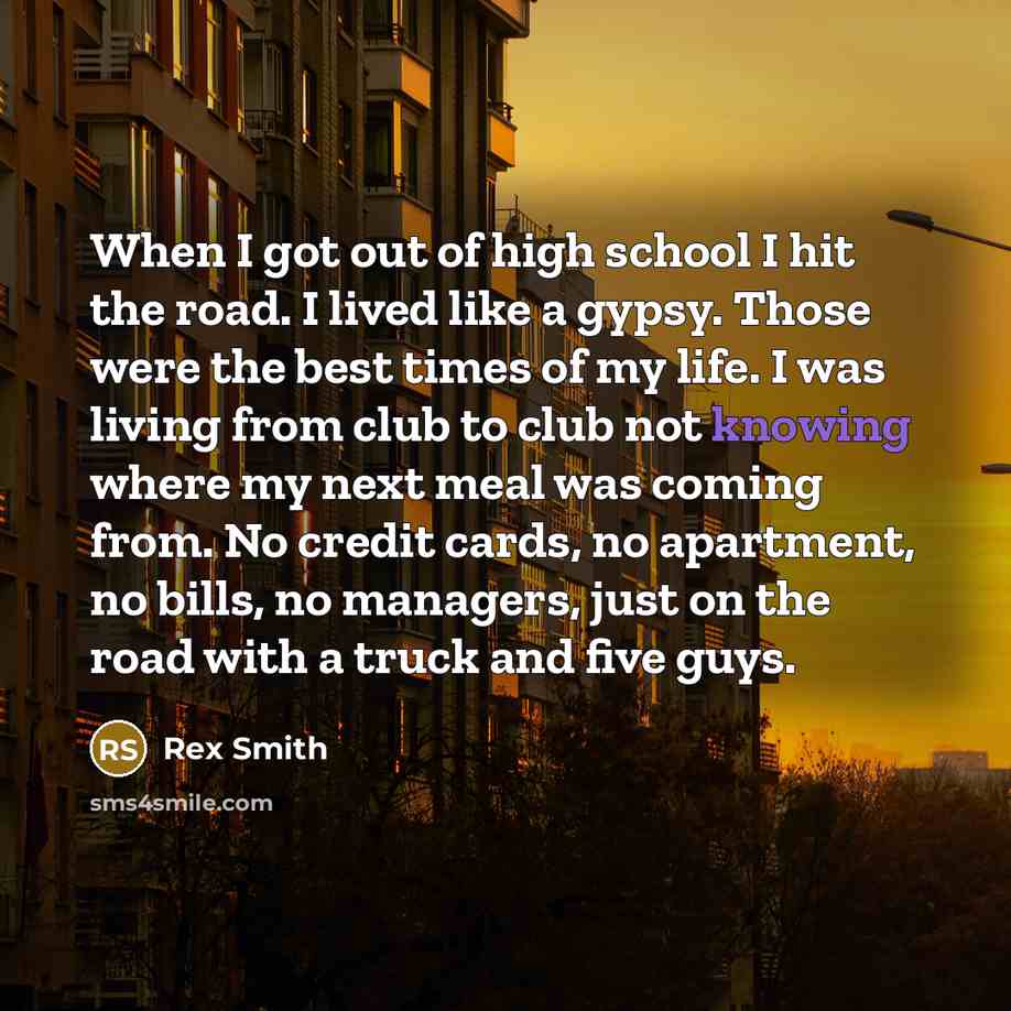 “When I got out of high school I hit the road. I lived like a gypsy. Those were the best times of my life. I was living from club to club not knowing where my next meal was coming from. No credit cards, no apartment, no bills, no managers, just on the road with a truck and five guys.” quote by Rex Smith