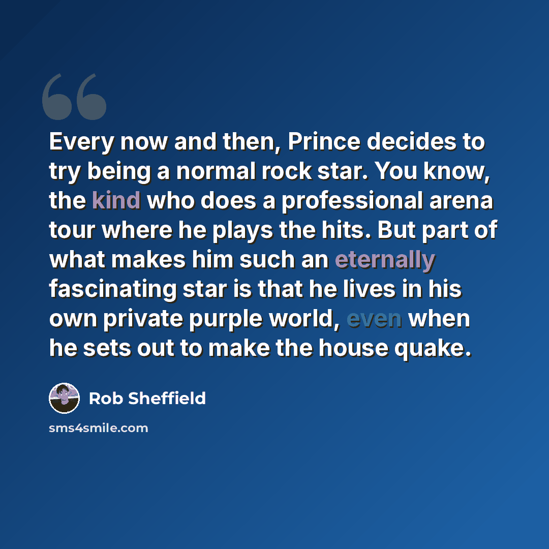 “Every now and then, Prince decides to try being a normal rock star. You know, the kind who does a professional arena tour where he plays the hits. But part of what makes him such an eternally fascinating star is that he lives in his own private purple world, even when he sets out to make the house…” quote by Rob Sheffield