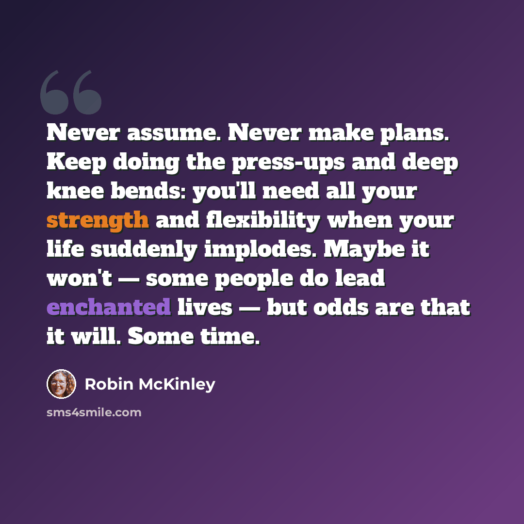 “Never assume. Never make plans. Keep doing the press-ups and deep knee bends: you'll need all your strength and flexibility when your life suddenly implodes. Maybe it won't — some people do lead enchanted lives — but odds are that it will. Some time.” quote by Robin McKinley