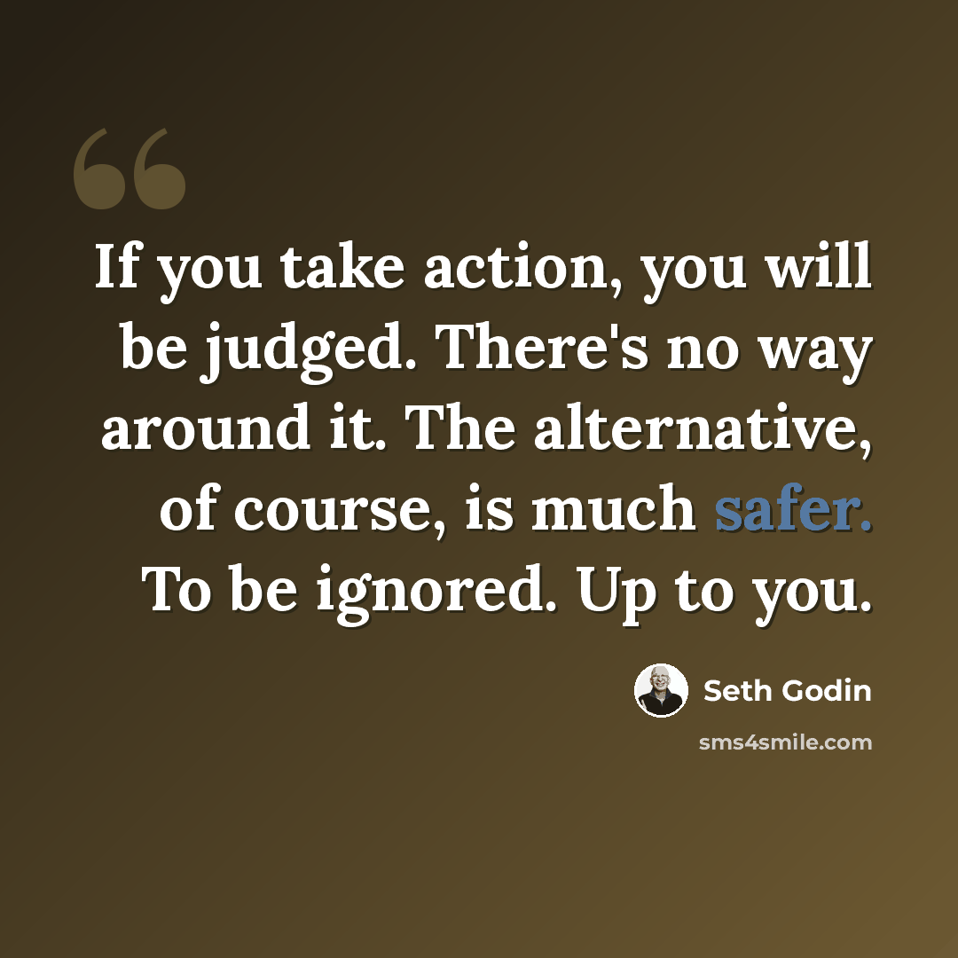 “If you take action, you will be judged. There's no way around it. The alternative, of course, is much safer. To be ignored. Up to you.” quote by Seth Godin