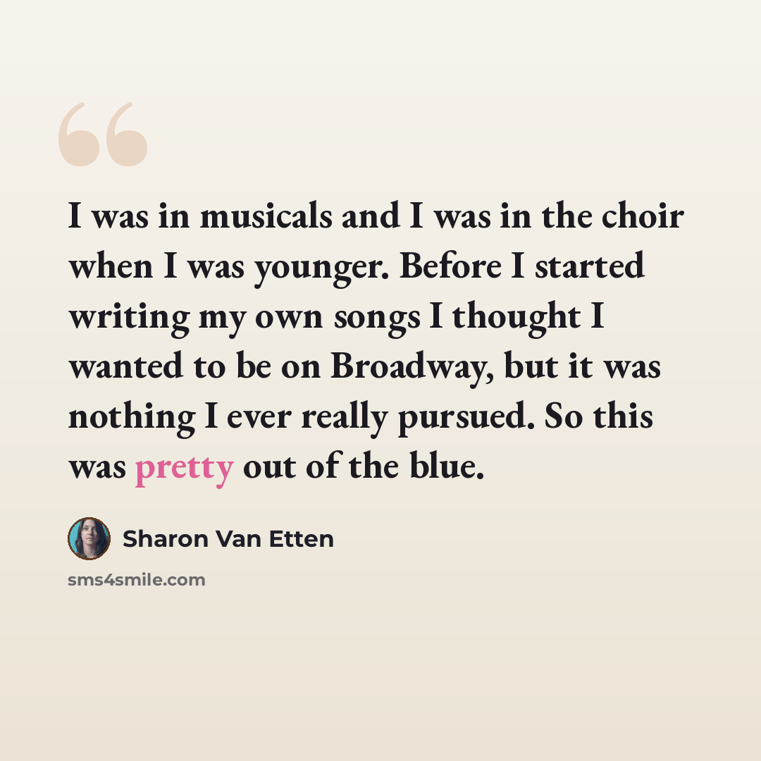 “I was in musicals and I was in the choir when I was younger. Before I started writing my own songs I thought I wanted to be on Broadway, but it was nothing I ever really pursued. So this was pretty out of the blue.” quote by Sharon Van Etten