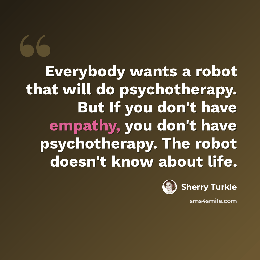 “Everybody wants a robot that will do psychotherapy. But If you don't have empathy, you don't have psychotherapy. The robot doesn't know about life.” quote by Sherry Turkle