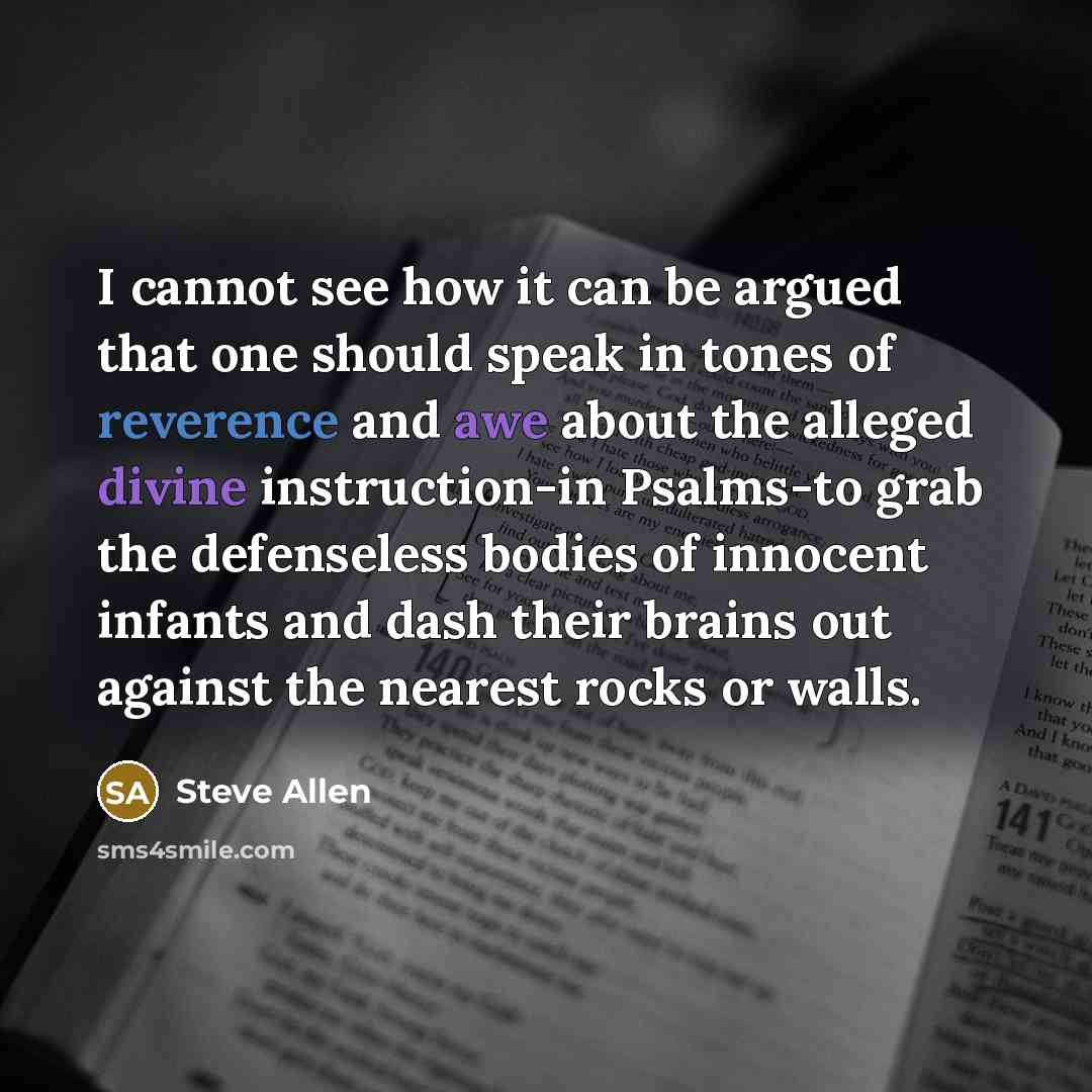 “I cannot see how it can be argued that one should speak in tones of reverence and awe about the alleged divine instruction-in Psalms-to grab the defenseless bodies of innocent infants and dash their brains out against the nearest rocks or walls.” quote by Steve Allen
