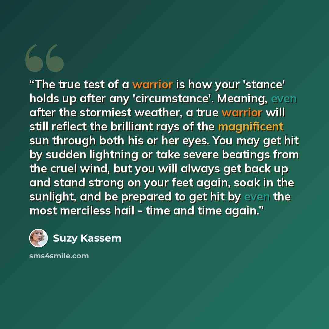 “The true test of a warrior is how your 'stance' holds up after any 'circumstance'. Meaning, even after the stormiest weather, a true warrior will still reflect the brilliant rays of the magnificent sun through both his or her eyes. You may get hit by sudden lightning or take severe beatings from…” quote by Suzy Kassem
