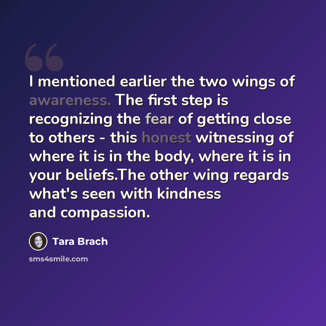 “I mentioned earlier the two wings of awareness. The first step is recognizing the fear of getting close to others - this honest witnessing of where it is in the body, where it is in your beliefs.The other wing regards what's seen with kindness and compassion.” quote by Tara Brach