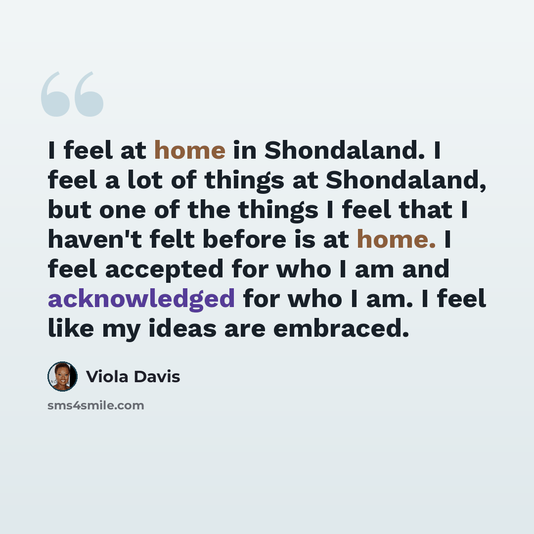“I feel at home in Shondaland. I feel a lot of things at Shondaland, but one of the things I feel that I haven't felt before is at home. I feel accepted for who I am and acknowledged for who I am. I feel like my ideas are embraced.” quote by Viola Davis