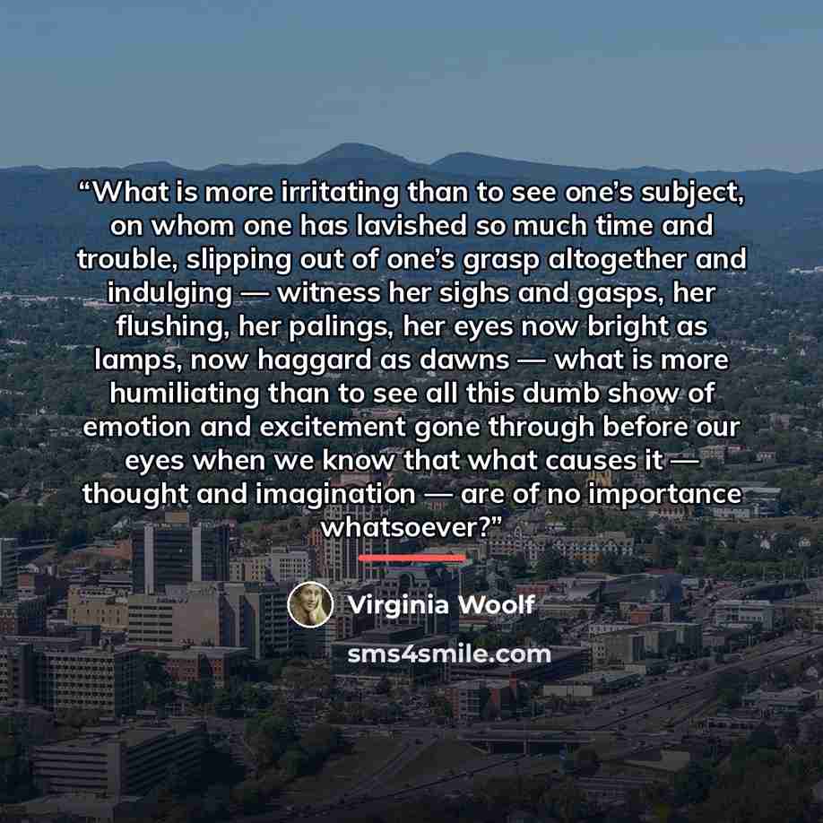 “What is more irritating than to see one’s subject, on whom one has lavished so much time and trouble, slipping out of one’s grasp altogether and indulging — witness her sighs and gasps, her flushing, her palings, her eyes now bright as lamps, now haggard as dawns — what is more humiliating than to…” quote by Virginia Woolf