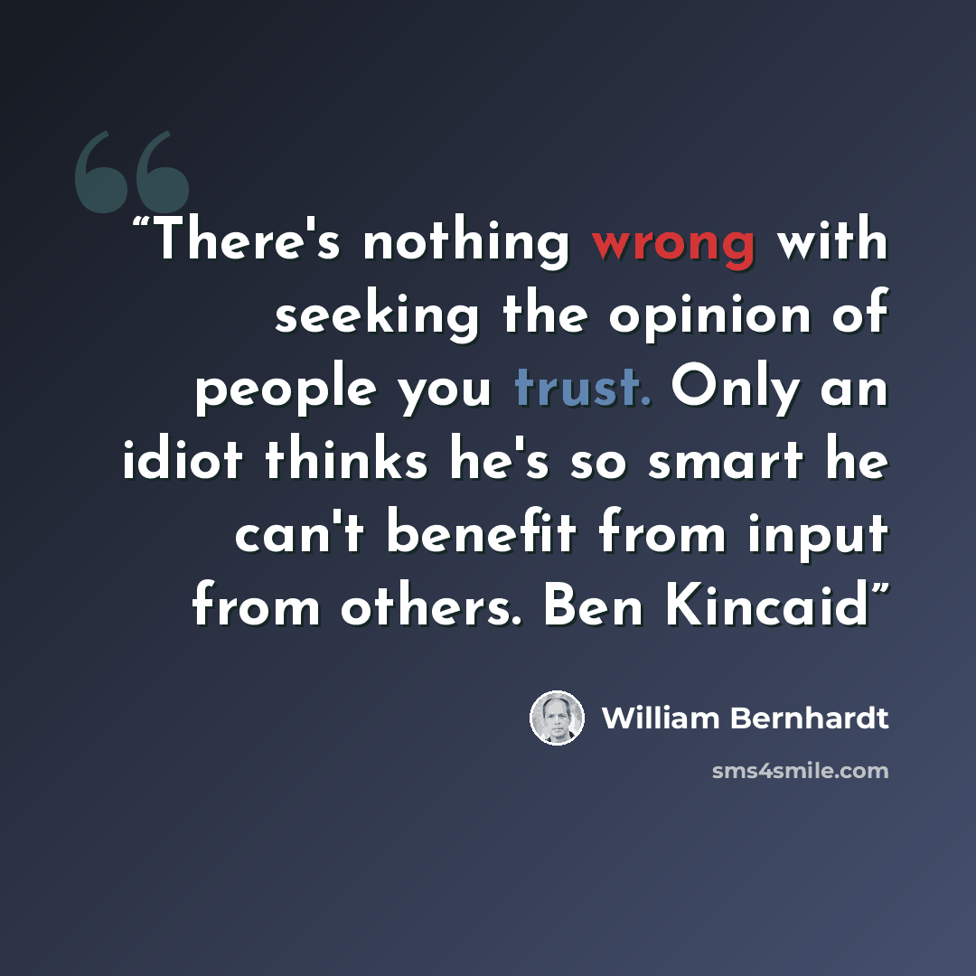 “There's nothing wrong with seeking the opinion of people you trust. Only an idiot thinks he's so smart he can't benefit from input from others. Ben Kincaid” quote by William Bernhardt