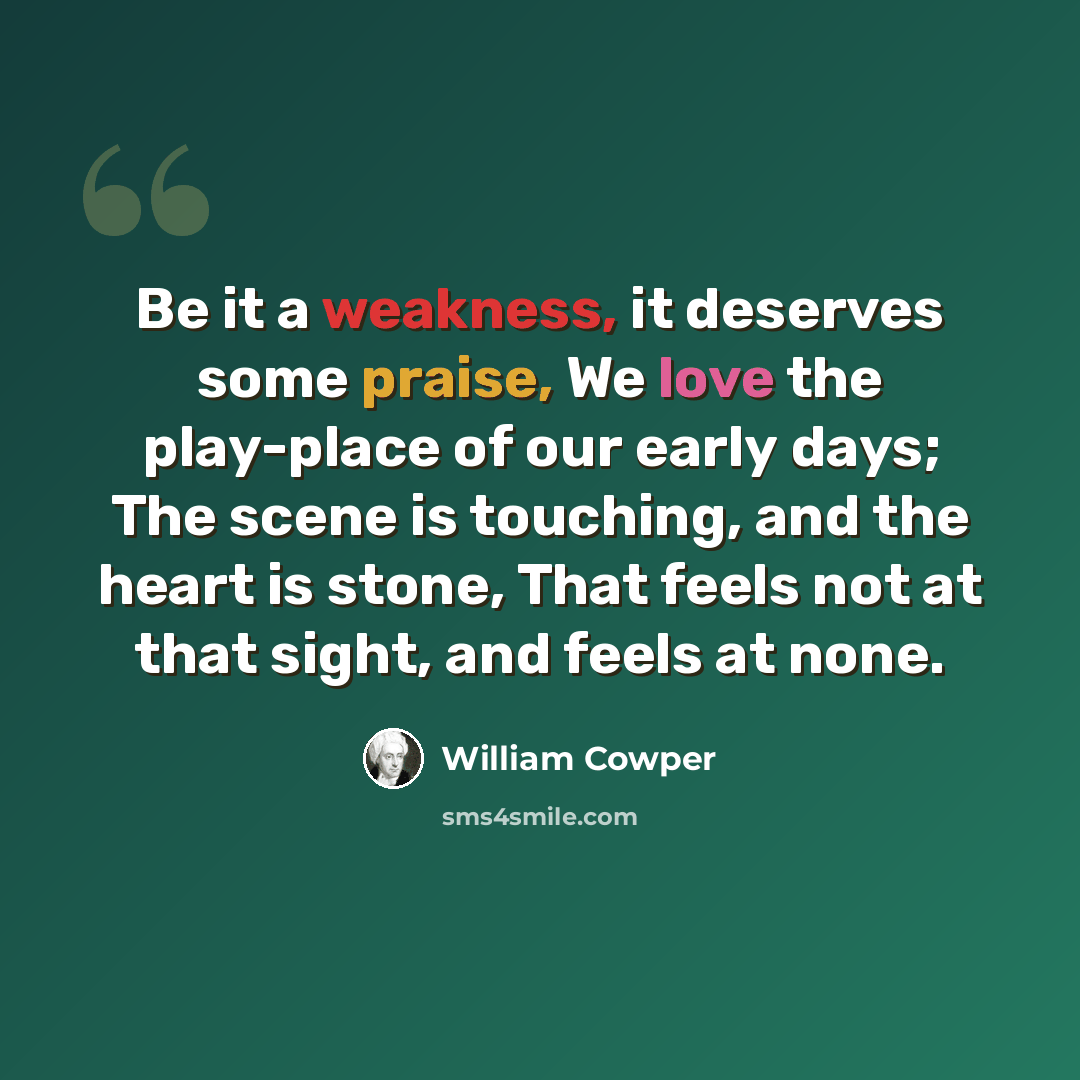 “Be it a weakness, it deserves some praise, We love the play-place of our early days; The scene is touching, and the heart is stone, That feels not at that sight, and feels at none.” quote by William Cowper