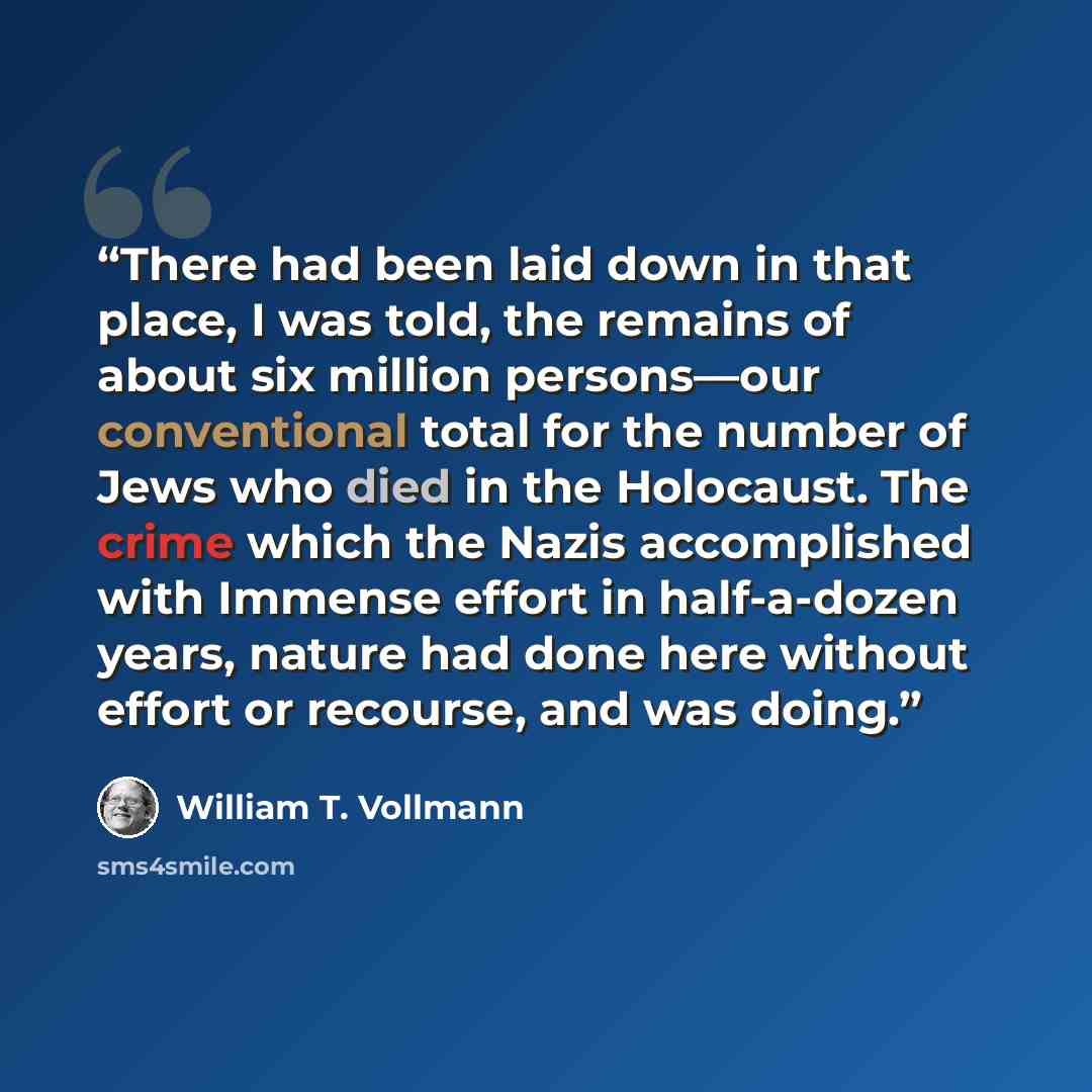 “There had been laid down in that place, I was told, the remains of about six million persons—our conventional total for the number of Jews who died in the Holocaust. The crime which the Nazis accomplished with Immense effort in half-a-dozen years, nature had done here without effort or recourse…” quote by William T. Vollmann