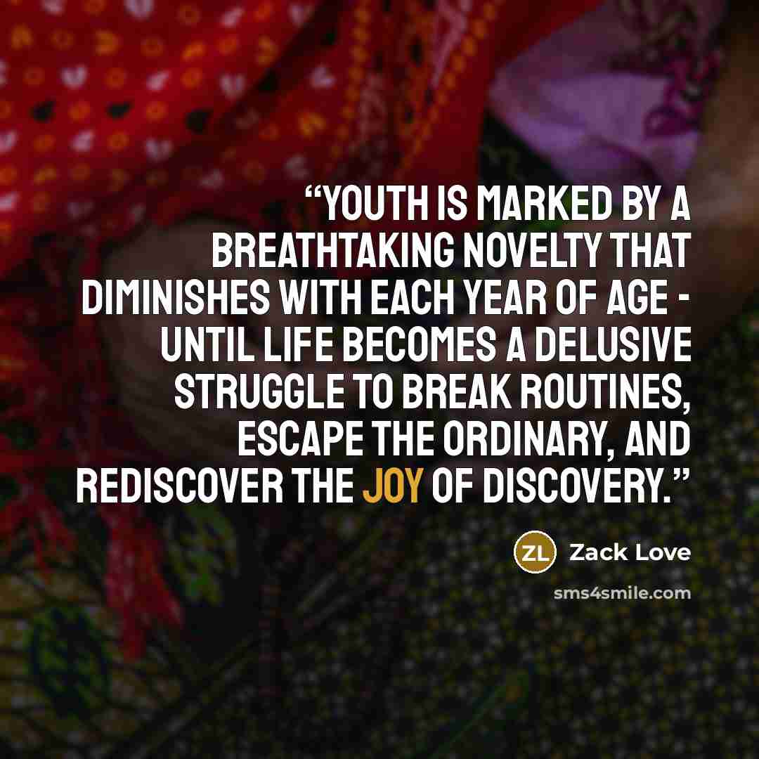 “Youth is marked by a breathtaking novelty that diminishes with each year of age - until life becomes a delusive struggle to break routines, escape the ordinary, and rediscover the joy of discovery.” quote by Zack Love