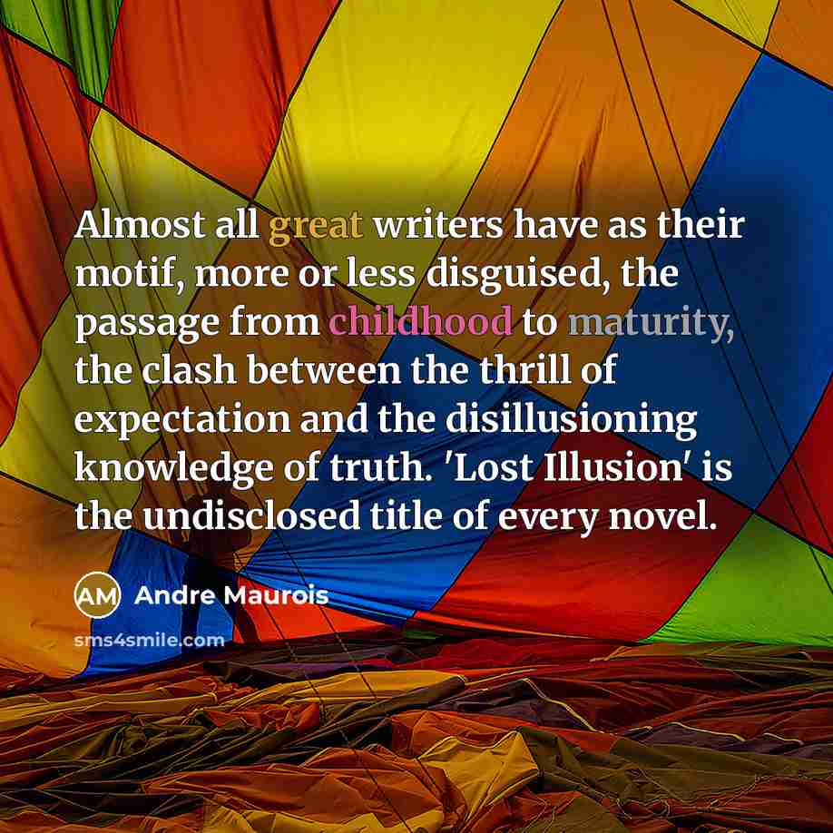 “Almost all great writers have as their motif, more or less disguised, the passage from childhood to maturity, the clash between the thrill of expectation and the disillusioning knowledge of truth. 'Lost Illusion' is the undisclosed title of every novel.” quote by Andre Maurois