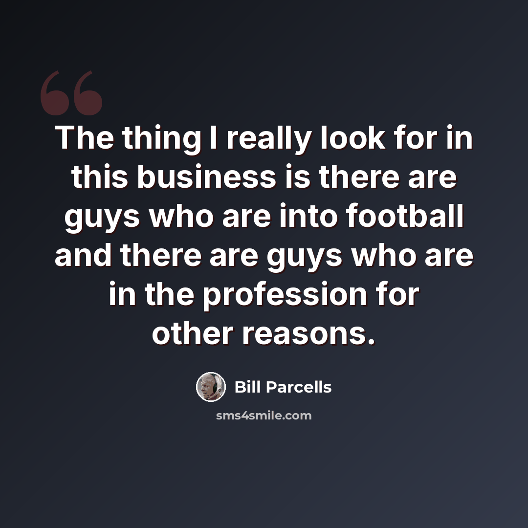 “The thing I really look for in this business is there are guys who are into football and there are guys who are in the profession for other reasons.” quote by Bill Parcells