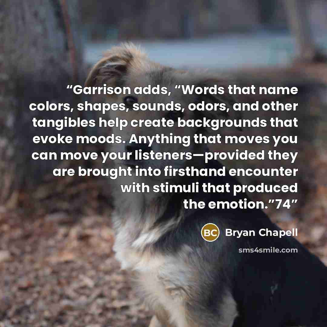 “Garrison adds, “Words that name colors, shapes, sounds, odors, and other tangibles help create backgrounds that evoke moods. Anything that moves you can move your listeners—provided they are brought into firsthand encounter with stimuli that produced the emotion.”74” quote by Bryan Chapell