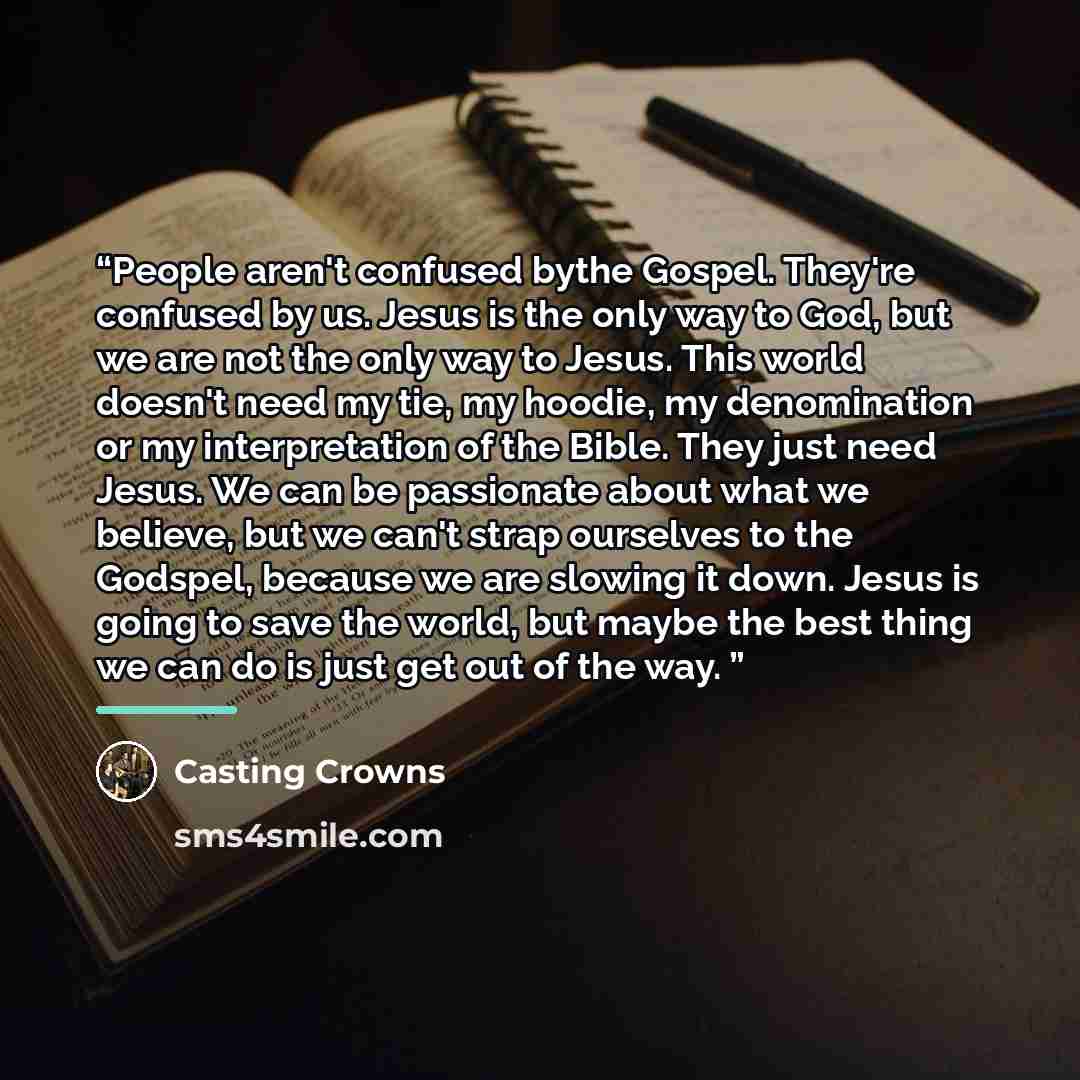 “People aren't confused bythe Gospel. They're confused by us. Jesus is the only way to God, but we are not the only way to Jesus. This world doesn't need my tie, my hoodie, my denomination or my interpretation of the Bible. They just need Jesus. We can be passionate about what we believe, but we…” quote by Casting Crowns