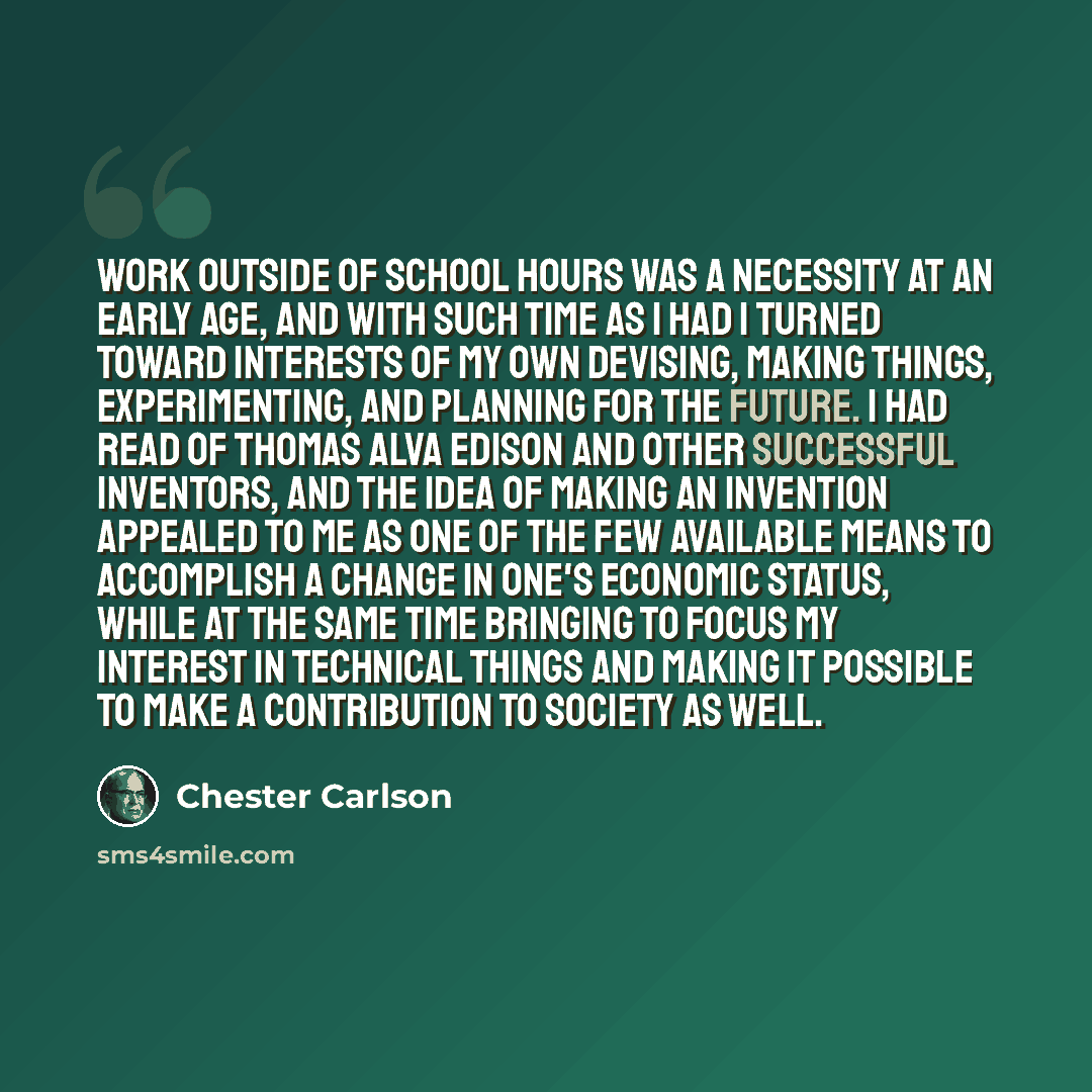 “Work outside of school hours was a necessity at an early age, and with such time as I had I turned toward interests of my own devising, making things, experimenting, and planning for the future. I had read of Thomas Alva Edison and other successful inventors, and the idea of making an invention…” quote by Chester Carlson