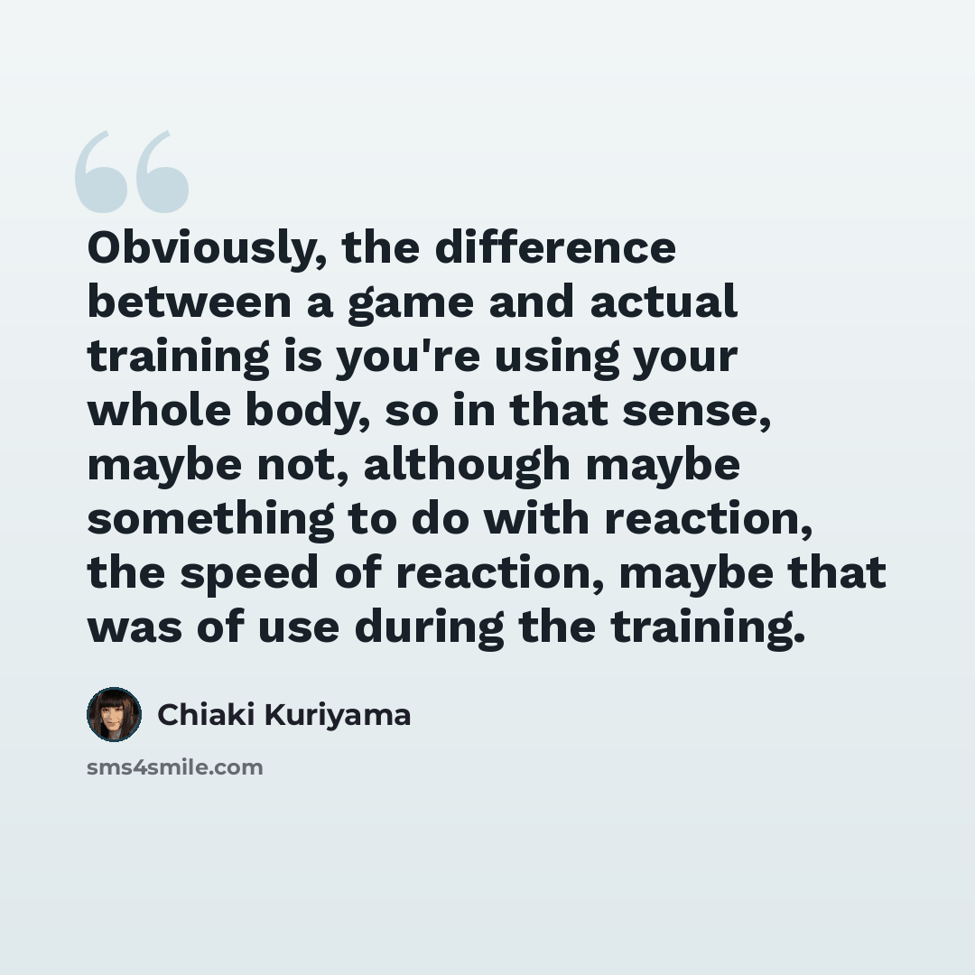 “Obviously, the difference between a game and actual training is you're using your whole body, so in that sense, maybe not, although maybe something to do with reaction, the speed of reaction, maybe that was of use during the training.” quote by Chiaki Kuriyama