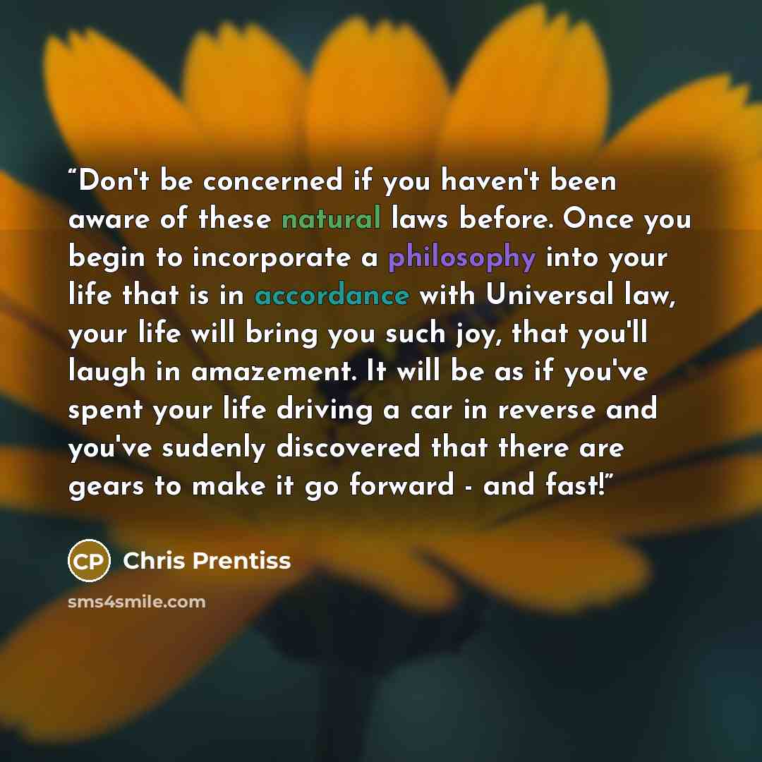 “Don't be concerned if you haven't been aware of these natural laws before. Once you begin to incorporate a philosophy into your life that is in accordance with Universal law, your life will bring you such joy, that you'll laugh in amazement. It will be as if you've spent your life driving a car in…” quote by chris Prentiss
