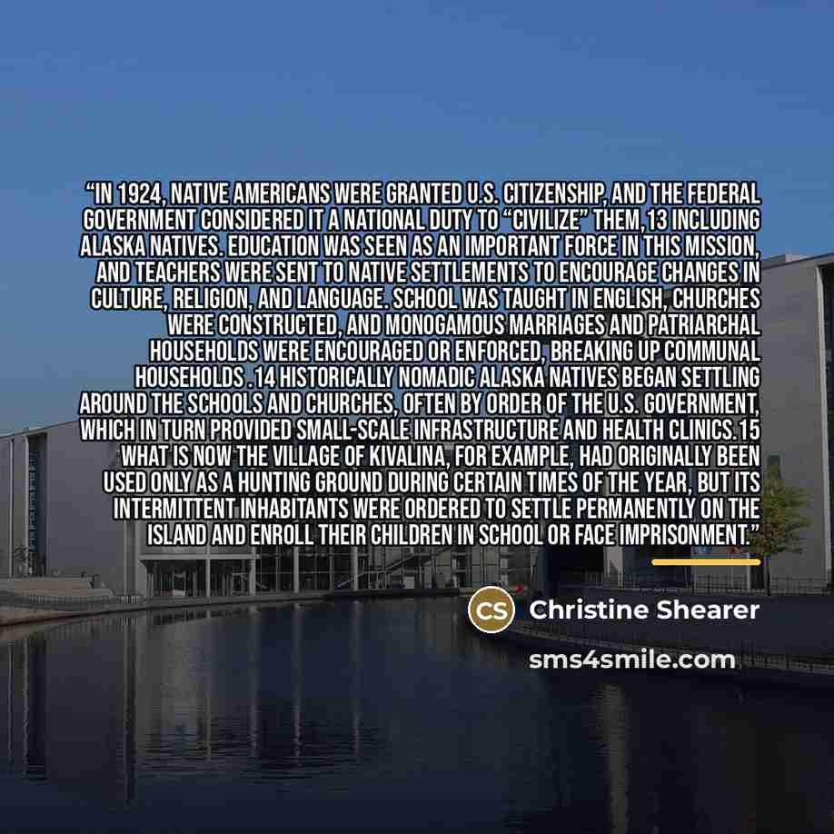 “In 1924, Native Americans were granted U.S. citizenship, and the federal government considered it a national duty to “civilize” them,13 including Alaska Natives. Education was seen as an important force in this mission, and teachers were sent to native settlements to encourage changes in culture…” quote by Christine Shearer