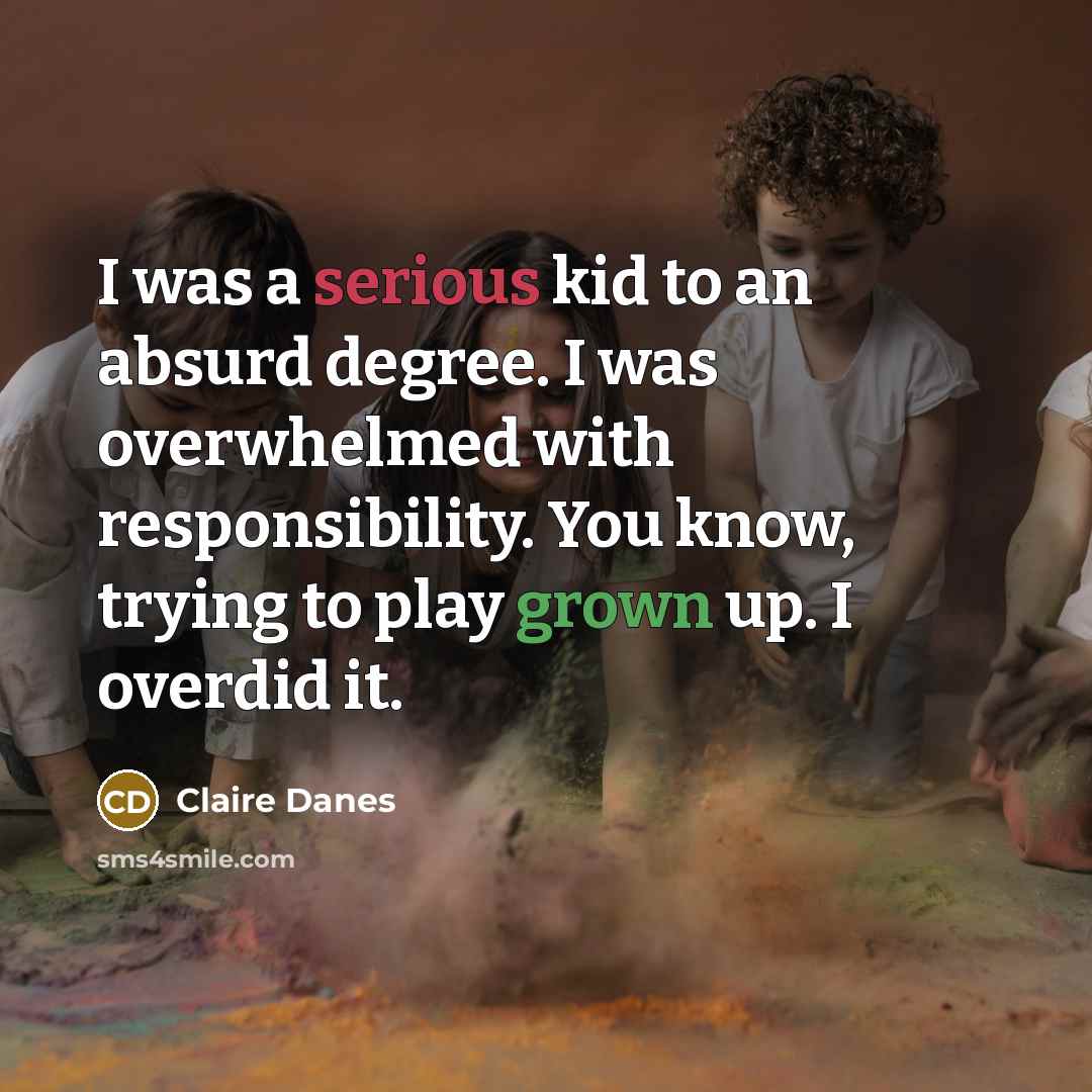 “I was a serious kid to an absurd degree. I was overwhelmed with responsibility. You know, trying to play grown up. I overdid it.” quote by Claire Danes