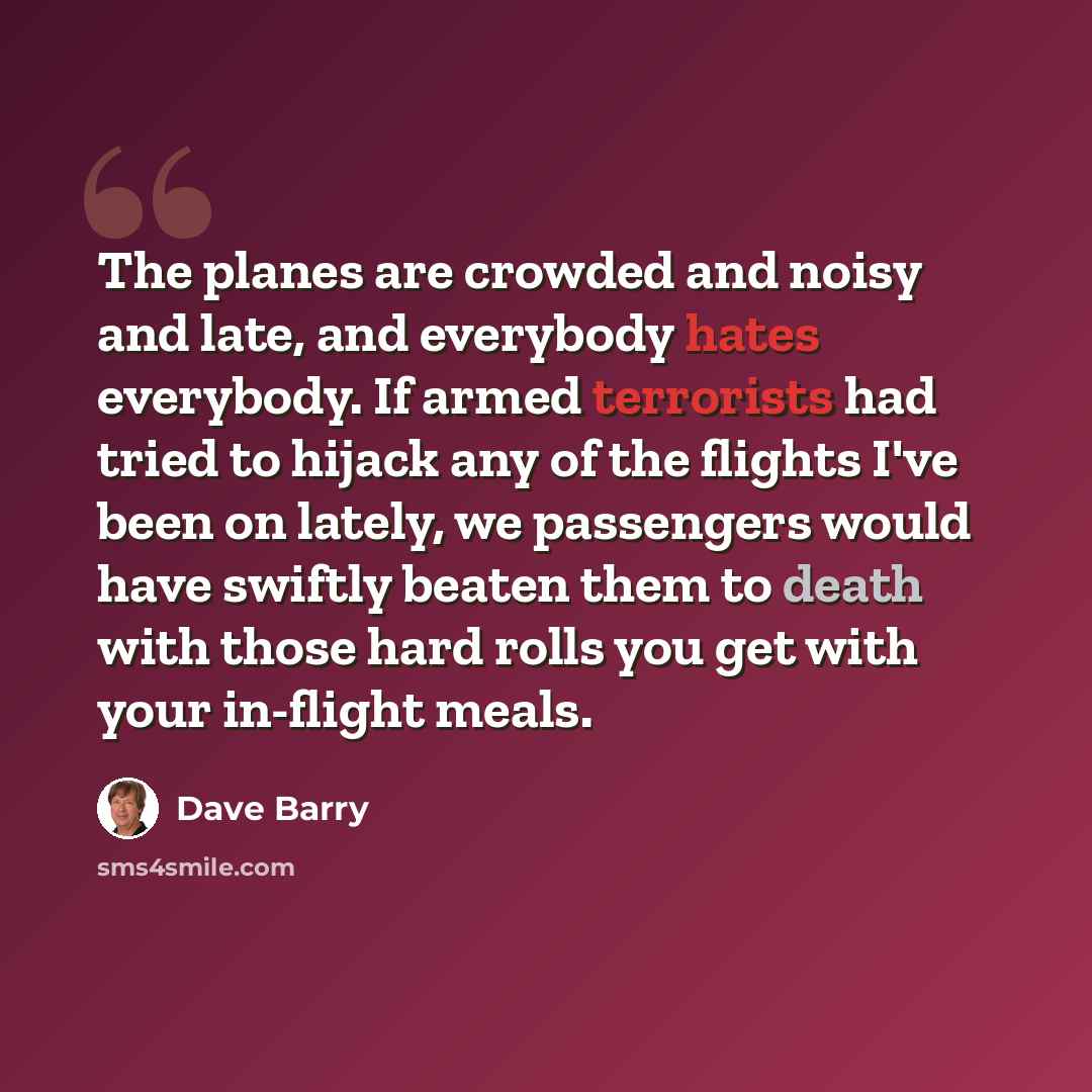 “The planes are crowded and noisy and late, and everybody hates everybody. If armed terrorists had tried to hijack any of the flights I've been on lately, we passengers would have swiftly beaten them to death with those hard rolls you get with your in-flight meals.” quote by Dave Barry