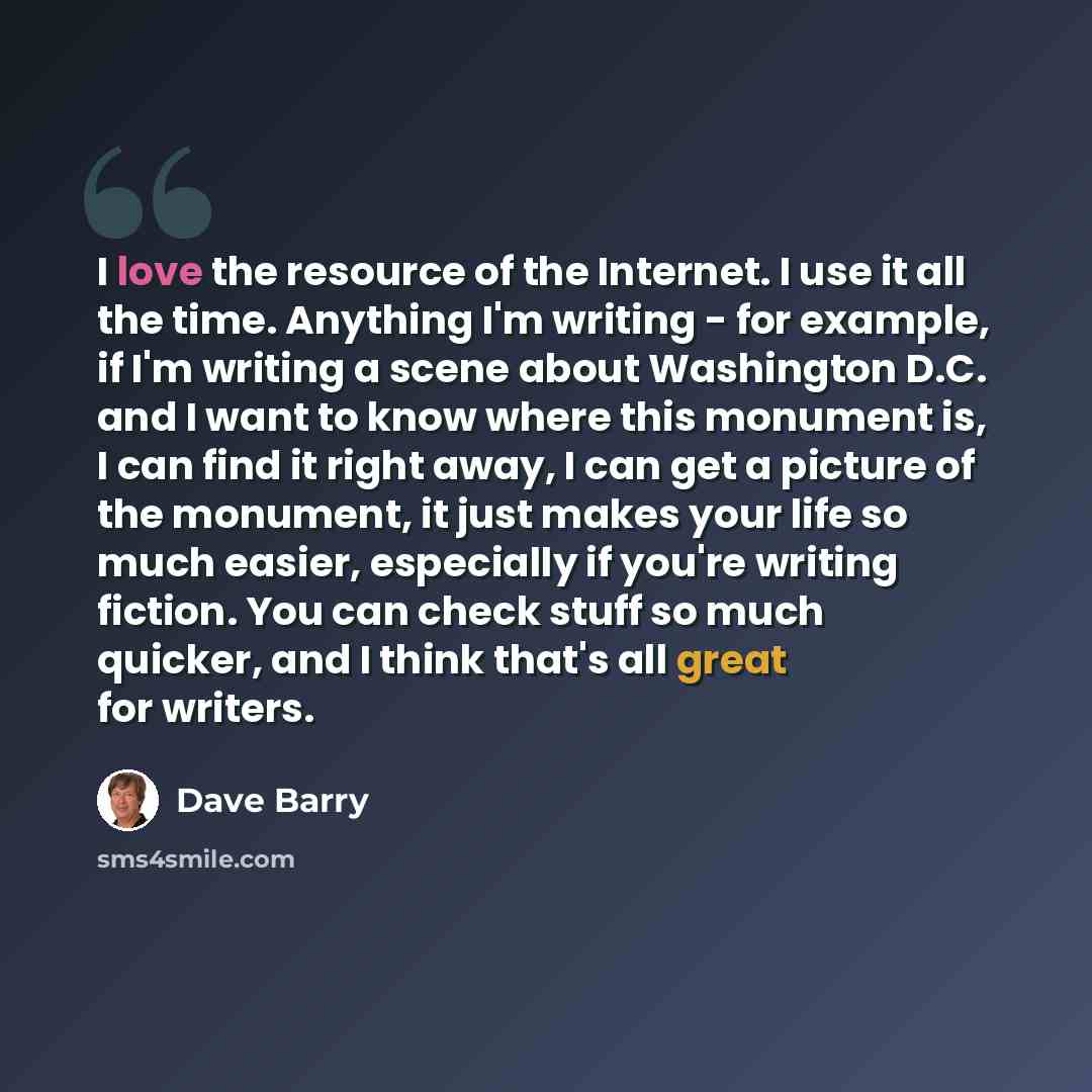 “I love the resource of the Internet. I use it all the time. Anything I'm writing - for example, if I'm writing a scene about Washington D.C. and I want to know where this monument is, I can find it right away, I can get a picture of the monument, it just makes your life so much easier, especially…” quote by Dave Barry