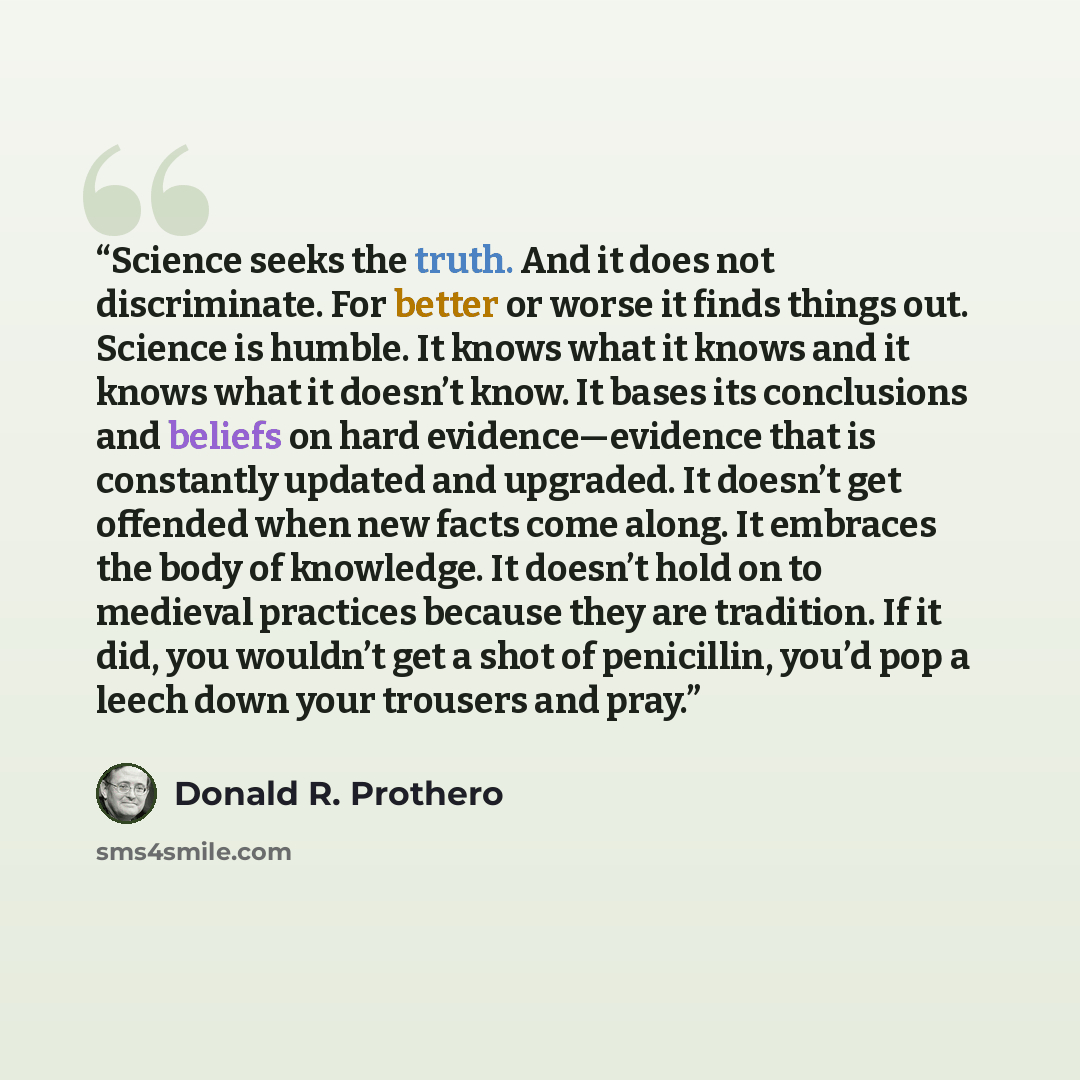 “Science seeks the truth. And it does not discriminate. For better or worse it finds things out. Science is humble. It knows what it knows and it knows what it doesn’t know. It bases its conclusions and beliefs on hard evidence—evidence that is constantly updated and upgraded. It doesn’t get…” quote by Donald R. Prothero