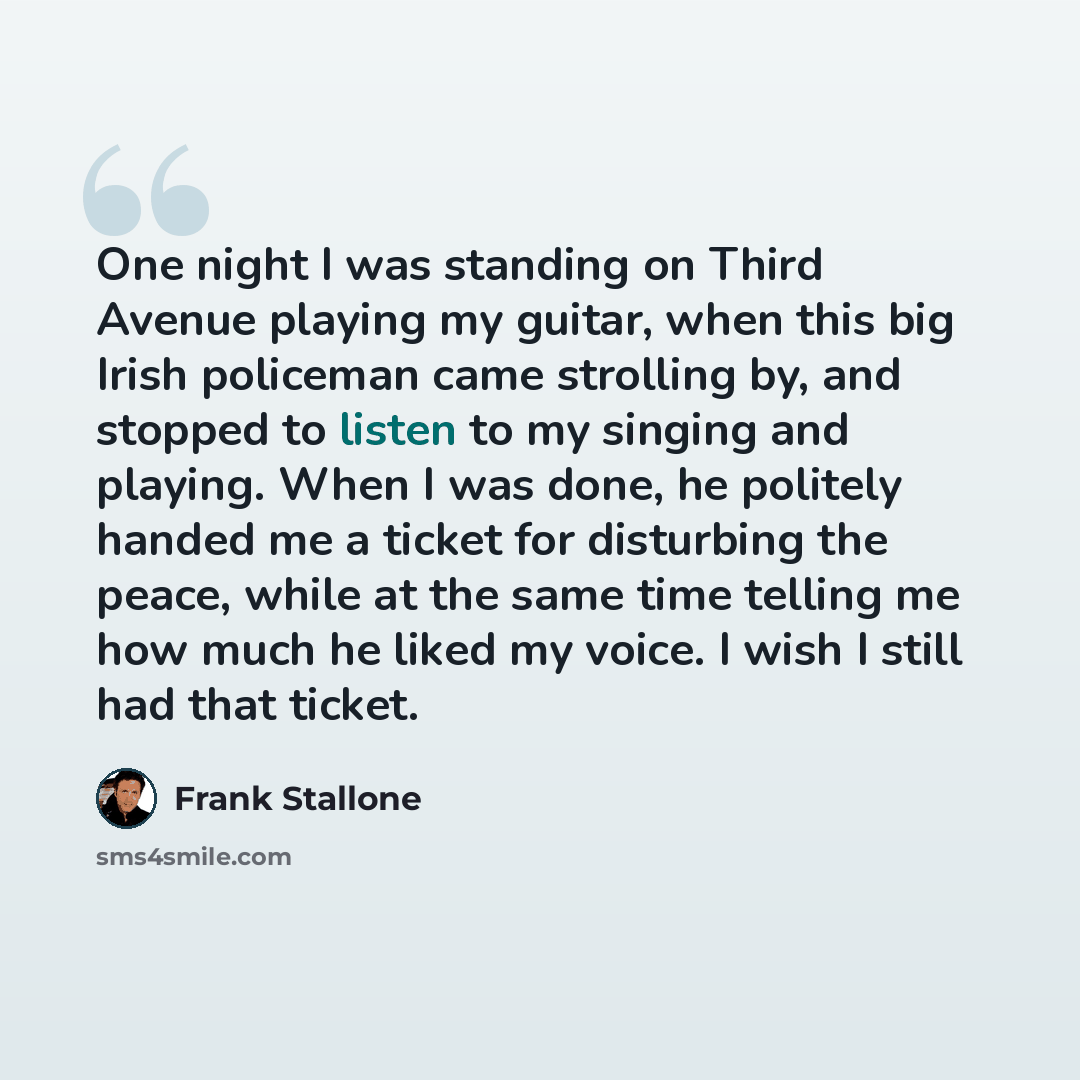 “One night I was standing on Third Avenue playing my guitar, when this big Irish policeman came strolling by, and stopped to listen to my singing and playing. When I was done, he politely handed me a ticket for disturbing the peace, while at the same time telling me how much he liked my voice. I…” quote by Frank Stallone