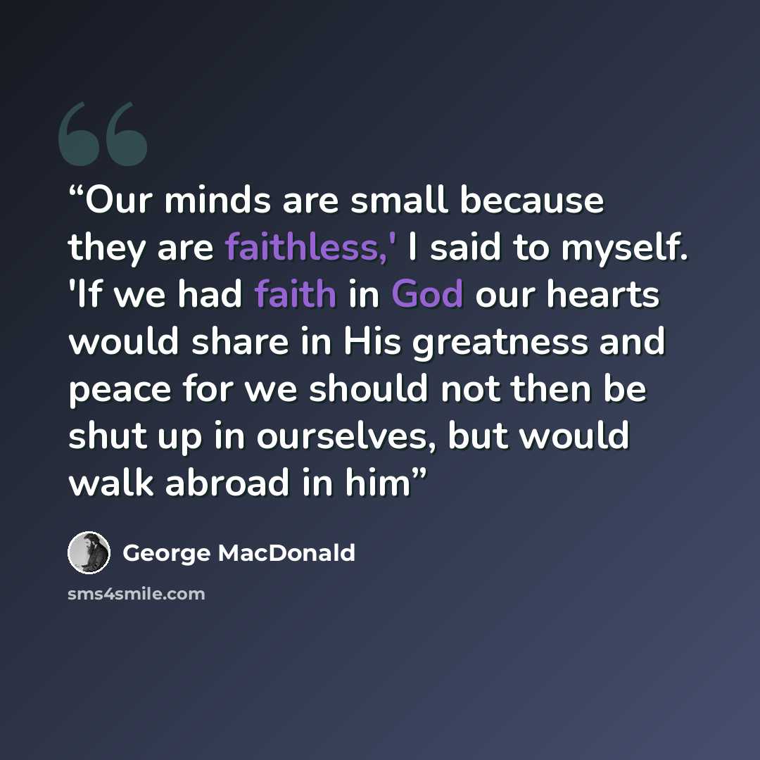 “Our minds are small because they are faithless,' I said to myself. 'If we had faith in God our hearts would share in His greatness and peace for we should not then be shut up in ourselves, but would walk abroad in him” quote by George MacDonald