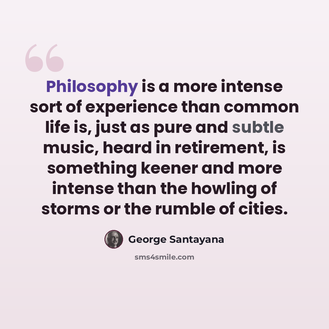 “Philosophy is a more intense sort of experience than common life is, just as pure and subtle music, heard in retirement, is something keener and more intense than the howling of storms or the rumble of cities.” quote by George Santayana