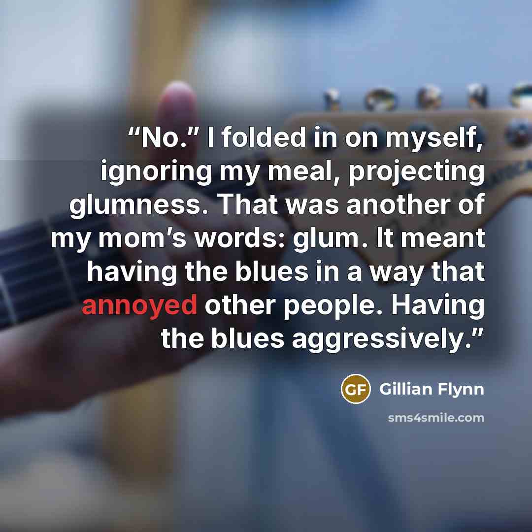“No.” I folded in on myself, ignoring my meal, projecting glumness. That was another of my mom’s words: glum. It meant having the blues in a way that annoyed other people. Having the blues aggressively.” quote by Gillian Flynn