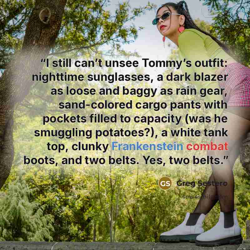 “I still can’t unsee Tommy’s outfit: nighttime sunglasses, a dark blazer as loose and baggy as rain gear, sand-colored cargo pants with pockets filled to capacity (was he smuggling potatoes?), a white tank top, clunky Frankenstein combat boots, and two belts. Yes, two belts.” quote by Greg Sestero