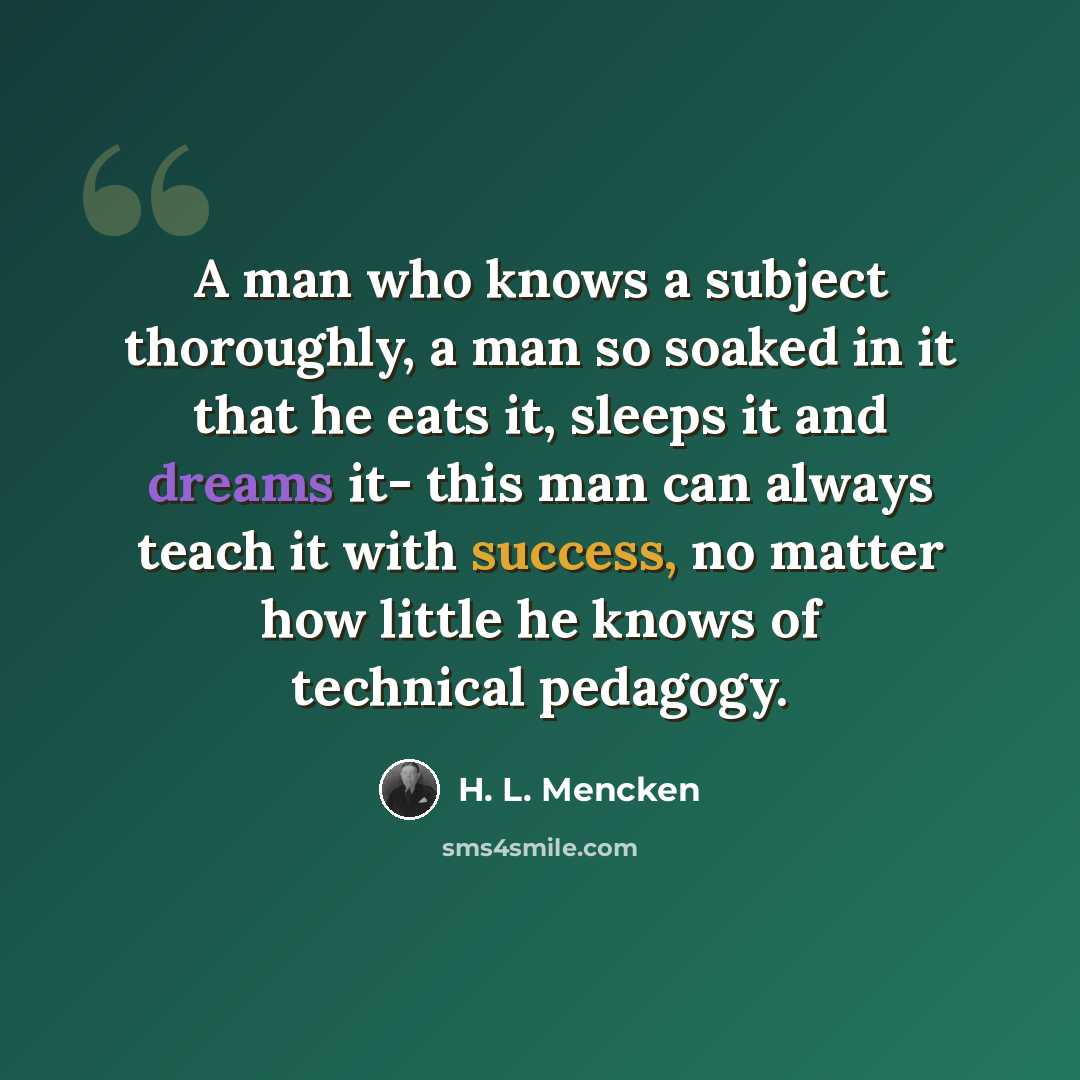 “A man who knows a subject thoroughly, a man so soaked in it that he eats it, sleeps it and dreams it- this man can always teach it with success, no matter how little he knows of technical pedagogy.” quote by H. L. Mencken