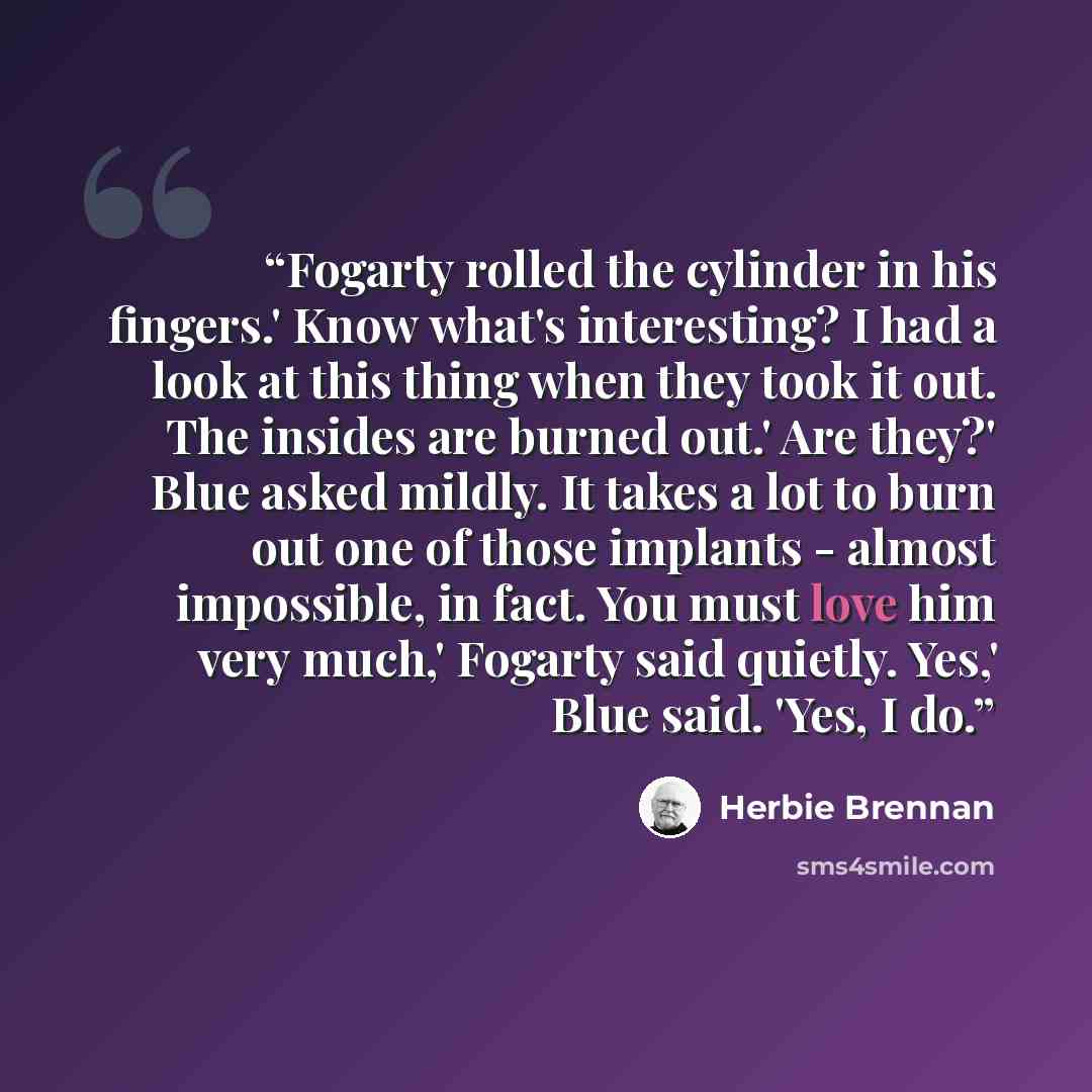 “Fogarty rolled the cylinder in his fingers.' Know what's interesting? I had a look at this thing when they took it out. The insides are burned out.' Are they?' Blue asked mildly. It takes a lot to burn out one of those implants - almost impossible, in fact. You must love him very much,' Fogarty…” quote by Herbie Brennan