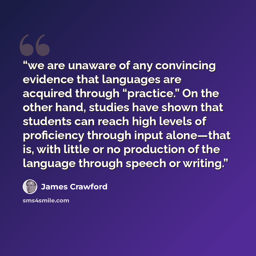“we are unaware of any convincing evidence that languages are acquired through “practice.” On the other hand, studies have shown that students can reach high levels of proficiency through input alone—that is, with little or no production of the language through speech or writing.” quote by James Crawford