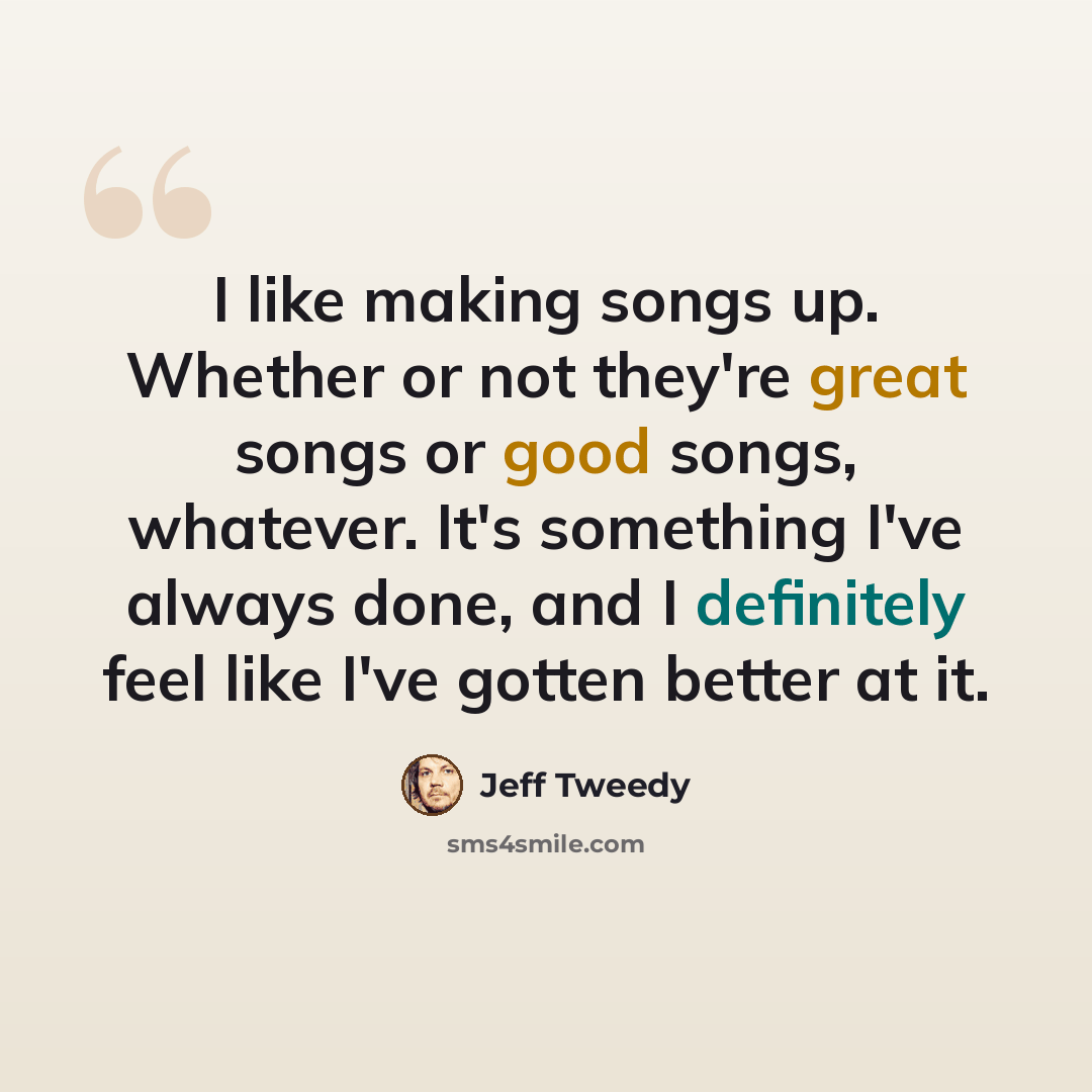 “I like making songs up. Whether or not they're great songs or good songs, whatever. It's something I've always done, and I definitely feel like I've gotten better at it.” quote by Jeff Tweedy