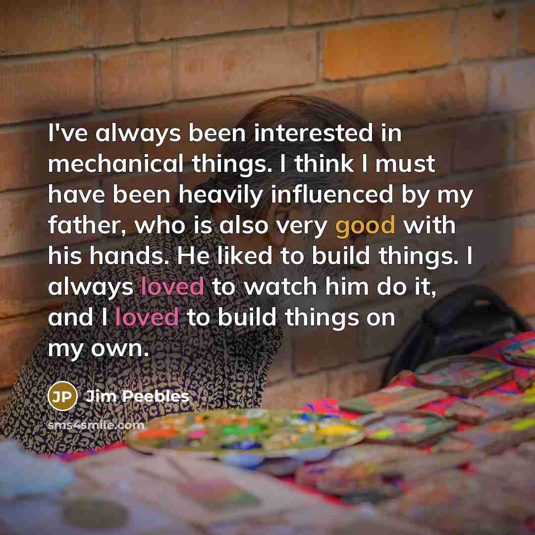 “I've always been interested in mechanical things. I think I must have been heavily influenced by my father, who is also very good with his hands. He liked to build things. I always loved to watch him do it, and I loved to build things on my own.” quote by Jim Peebles